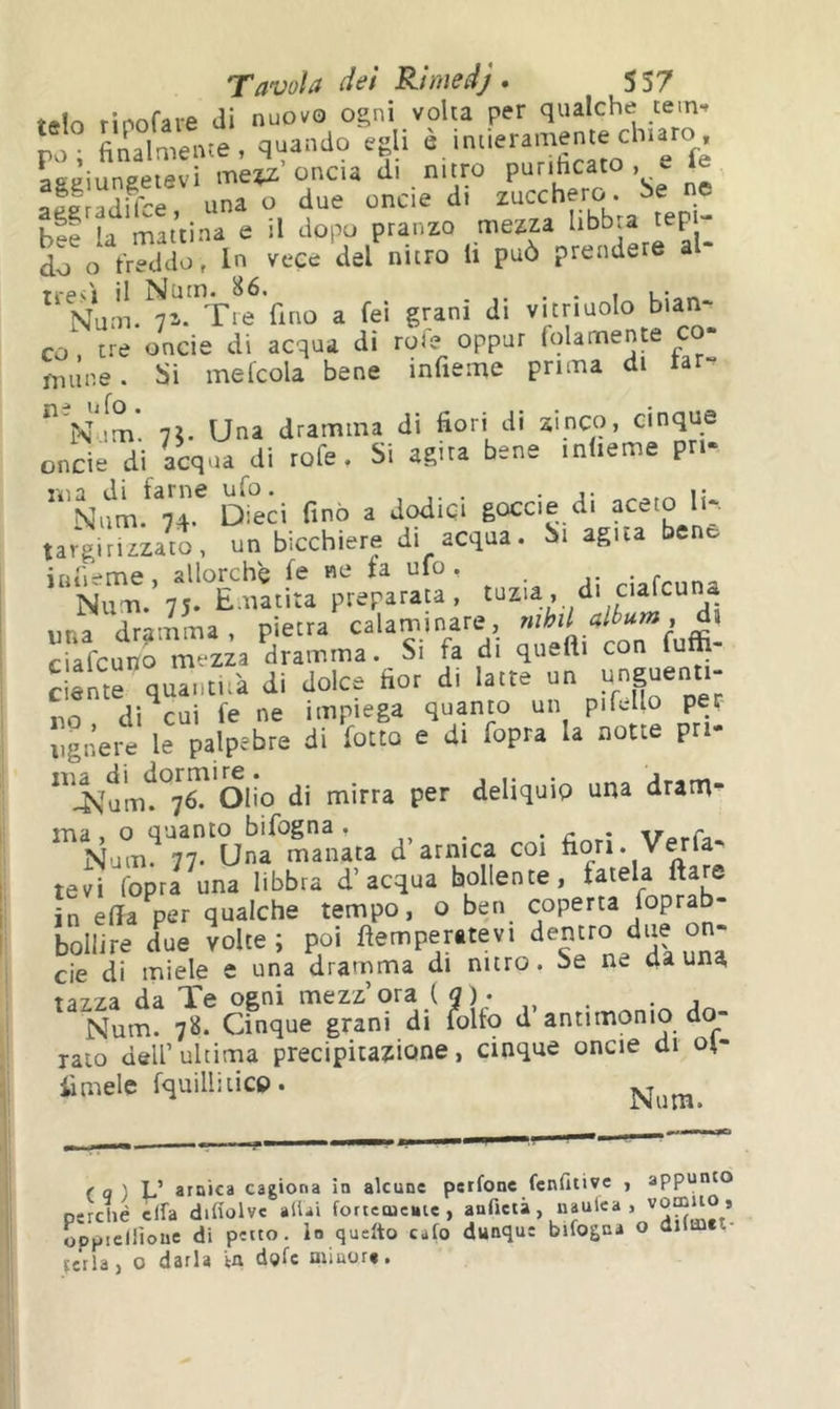 rìnnrare di nuovo Ogni volu per qualche tem-» po; finaLnte, quando egli è >ueramente chiaro aaeiuneeievi oncia di nitro purihcato , e afi adirar una o due oncie di zucchero he ne bee la mattina e il dopo pranzo mezza libbra tep - d^o In vece del nitro li può prendere al- Num.^i-^'r^ fino a fei grani di ^ mime, hi mefcola bene infieme prima di far-^ N^lm 7?. Una dramma di fiori di zinco, cinque onde di acqua di rofe. Si agita bene inlieme pri- ^eci fino a dodici gocci e di aceto lir targirizzato, un bicchiere di acqua. Si agua bene intime, allorché fe ne ta ufo. . ^ Nim. 75. Ematìta preparala , una dramma, pietra calaminare, rnhdaltum, di crafeuno meda dramma. Si fa di queft. con fuffi- clentr quantità di dolce fior di latte un «n^ntt- no di^cui fe ne impiega quanto un pifello per iignere le palpebre di fotto e di fopra la notte pri- Olio di mirra per deliquip una dram- ma , o quanto bifogna , ^ n * \TarCi Num. 77. Una manata d arnica coi fiori. Verfa- tevi Copra una libbra d’acqua bollente, fatela ftare irèfia per qualche tempo, o ben coperta foprab- bollire due voice; poi temperatevi eie di miele e una dramma di nitro. Se ne da una tazza da Te ogni mezz’ora ( 5)- , . . , Num. 78. Cinque grani di folto d antimonio do- rato dell’ultima precipitazione, cinque oncie di ol- imele fquillilicP. >un(0 f q ) L’ arnica cagiona in alcune petfone fenfitive , appi p;rché eira difiolve aliai fortemente, anfictà, naulea .vomito , opjMcllìoue di petto, lo quelto cafo dunque bifogni o dilmet icrla, 0 darla ta dgfe minore.