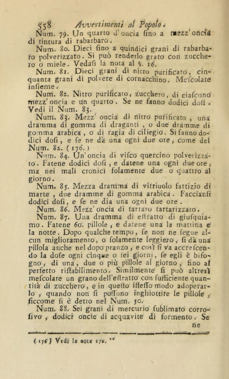Num. 79. Un quarto J’oiicia fino a lüezz’onci’â <Ji tintura di rabarbaro. Num. 80. Dieci fino a quindici ^rani di rabarba- ro polverizzato. Si può renderlo grato con zucche- ro o miele. Vedafi !a nota al Nurn. 81. Dieci grani di nitro purificato, cin- quanta grani di polvere di cornacchino. Mefcolate infieme. Num. 82. Nitro purificato, zucchero, di ciafciinò mezz’ oncia e un quarto . Se ne fanno dodici dofi . Vedi il iNum. 83. Num. 85. Mezz’ oncia di riitro purificato , una dramma di gomma di draganti , o due dramme di gomma arabica, o di ragia di ciliegio. Si fanno do- dici dofi, e fé ne da una ogni due ore, come del Num. 82. ( 17(3, ) Num. 84. Un’oncia di vifco quercino polverizza- to. Fatene dodici dofi , e datene una ogni due ore, ma nei mali cronici folamente due o quattro al giorno. Num. 8jr. Mezza dramma di vitriuolo fattizio di marte , due dramme di gomma arabica . Faccianfi dodici dofi, e fe ne dia una ogni due ore . Num. 8fì. Mezz’oncia di tartaro tartarizzato. Num. 87. Una dramma di efiratto di giufquia- mo. Fatene 60'. pillole , e datene una la mattina e' la notte. Dopo qualche tempo, fe non ne fegue al- cun miglioramento, o folamente leggiej-o, fi dà una pillola anche nel dopo pranzo , e così' fi va accrefcen* do la dofe ogni cinq-ue o lei giorni, fe egli è bifo- gno, di una, due o più pillole al giorno, fino al perfetto rifiabilimento. Similmente fi può altresì mefcolare un grano dell’efiratto con fufficiente quan- tità di zucchero, e in quello iftelTornodo adoperar- lo ,- quando non fi polì'ono inghiottite le pillole ficcpme fi è detto nel Num. 50* Num. 88. Sei grani di mercurio fublimato corro- fiva ,• dodici oncie di acquavite di forinento. Se ne » , — - 1 .11 ■ ■ ■ ■ I - —- -- --‘H. ■ \ ( i7S y Vedi la nota 17».