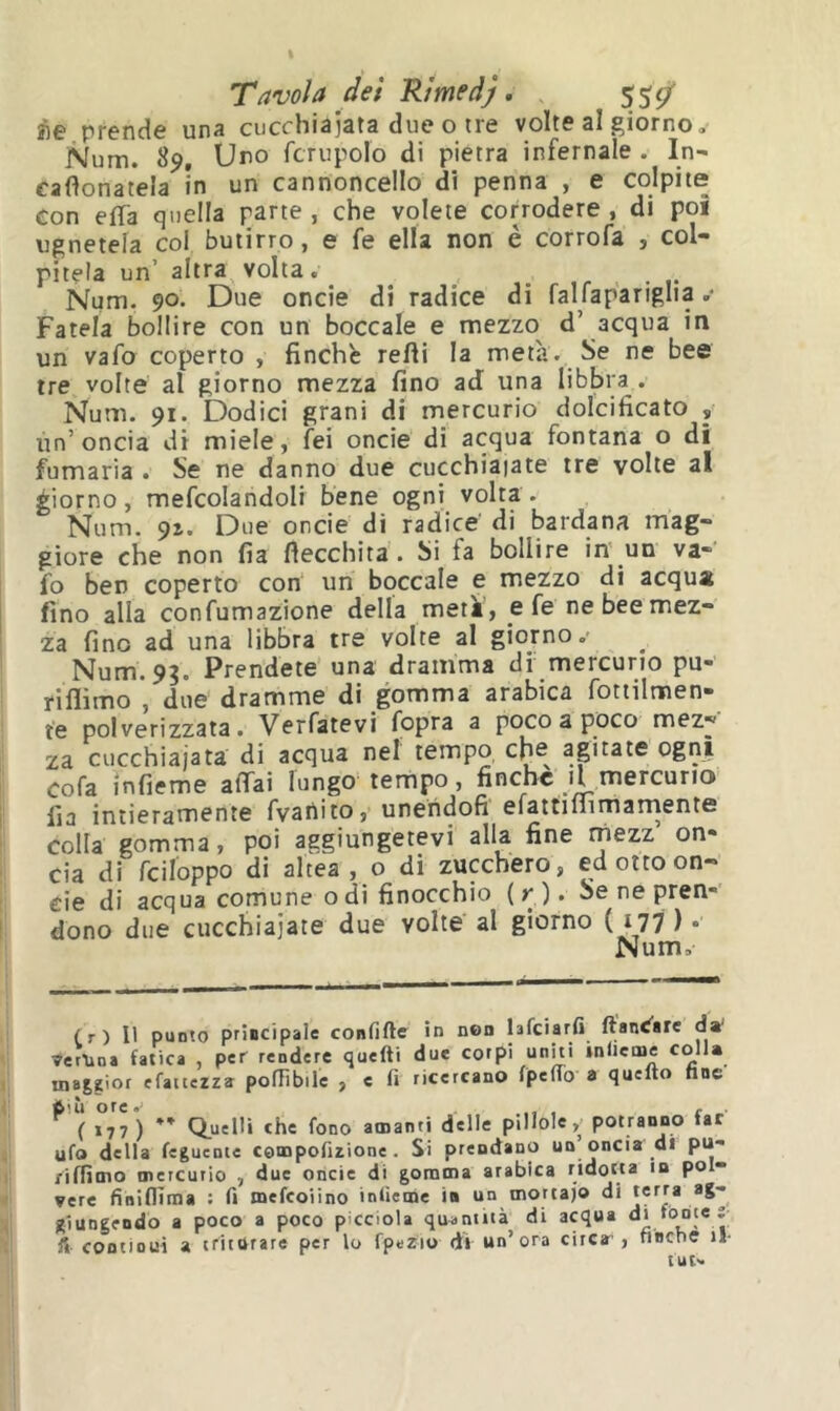 Àe prende una cucchiaiata due o tre volte al giorno, Num. 89, Uno fcrupolo di pietra infernale . In- cafìonatela in un cannoncello di penna , e colpite con elTa quella parte, che volete corrodere, di poi ugnetela col butirro, e fe ella non è corrofa , col- pitela un’ altra volta. ... Num. 90. Due onde di radice di falfapanglia .• Fatela bollire con un boccale e mezzo d’ acqua in un vafo coperto , finché refti la metà. Se ne bee tre volte al giorno mezza fino ad una libbra . Num. 91. Dodici grani di mercurio dolcificato un’oncia di miele, fei oncie di acqua fontana o di fumaria • Se ne danno due cucchiaiate tre volte al giorno, mefcolandoli bene ogni volta . Num. 91. Due oncie di radice' di bardana mag- giore che non fia flecchita. Si fa bollire in' un va- fo ben coperto con un boccale e mezzo di acqua fino alla confumazione della metà', e fe ne bee mez- za fino ad una libbra tre volte al giorno, Num. 9?. Prendete' una dramma df mercurio pu- riflimo , due dramme di gomma arabica fottilmen- te polverizzata. Verfatevi fopra a poco a poco mez- za cucchiaiata di acqua nel tempo cfie agitate ogni cofa ìnfieme affai lungo tempo, finche il mercurio Ila intieramente fvanito, unehdofi efattiiiimarnente colla gomma, poi aggiungetevi alla fine rnezz’ on- cia di fciloppo di altea, o di zucchero, ed otto on- cie di acqua comune odi finocchio (r)* Se ne pren- dono due cucchiaiate due volte al giorno (177 ) • Num, (.r) Il punto prÌBcipale confiftc in non hfeiarfi ftanC^ire da' Verlioa fatica , per rendere quefti due corpi uniti inileme colla ina|gior efaitezza poflìbile , e fi ricercano fpefiò a quello fine Q.uelli che fono amanti delle pillole, potranno far ufo della fegucDie compofizione. Si prendano un’oncia di pu- ,'ifiìino mercurio , due oncie di gomma arabica ridotta in pol- vere finiflìma : fi mefeoiino inlìeme in un morta)© di terra ag- giungendo a poco a poco picciola quantità di acqua di lotìte ì fi continui a triturare per lo fpezio di un’ora circa”, fiBcne il- tut^i