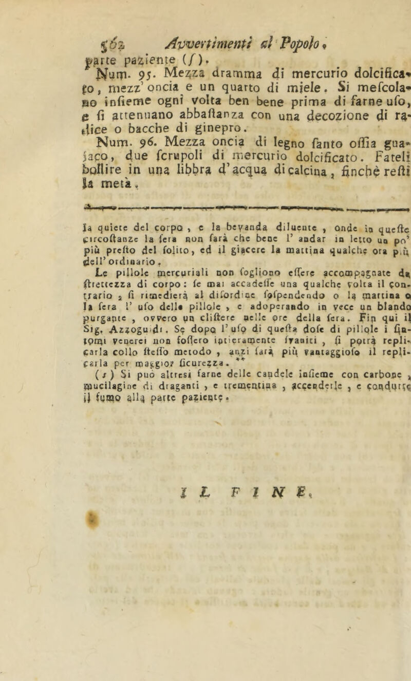 Xà Avveramenti ni ' Popolo <, |/^rte paziente (/), Num* 95- Mezza dramma di mercurio dolcifica» p, niezz’oncia e un quarto di miele. Si mefcola* BO infieme ogni volta ben bene prima di farne ufo, e fi attenuano abbafianza con una decozione di ra- dice o bacche di ginepro. Num. 96. Mezza oncia di legno fanto odia gua» )3Co, due fcrupoli di rnerciirio dolcificato. Fateli bollire in una libbra d’acqua di calcina, finché reftì U metà. I4 quiete del corpo , e la beyanda diluente , onde ìq quefte Circostanze la fera aun farà che bene 1’ andar in letto uq po’ più pretto del folito, ed )1 già<^crc la mattina qualche ora p,ìt fieli’ ordinario, Le pillole percuriali non Cogliono elTere accompagnate da firettezza di corpo: fc mai accadelfe una qualche colta il çoa. erario , fi rimedierà al difordiue fofpendendo o la tnariina q la fera i’ ufo della pillole > e adoperando in vece un blando purgante , ovvero yn cliftere nelle ore della fera. Fin fi Sig, Azzogu>d< . Sç dopo 1’ufp di queOa dofe di pillole i fia- tpnti venerei non foflero intieramente franiti , fi potrà repli., caria collo ftelfò metodo , anzi farà più vaniaggiofo il repfi. caria per noaiigio? ficurcçza. ( / ) l>i può altresì farne delle candele Infieme con carbone , mucilagine di draganti , e iremcatina , ÿcçendeilc , e condurti il fumo alla parte pa^ieqtç. Ï h F I zy j?,