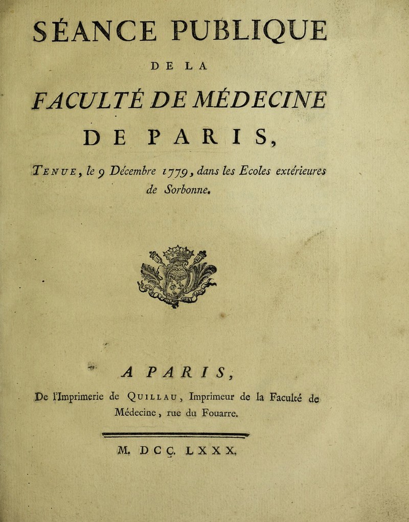 SÉANCE PUBLIQUE DELA FACULTÉ DE MÉDECINE DE PARIS, Tenue y le 9 Décembre tjjg, dans les Ecoles extérieures de Sorbonne• A P A R I S, De Flmprimerie de Q u 1 l l a u , Imprimeur de la Faculté de Médecine, rue du Fouarre. M. D C Ç. L X X X,