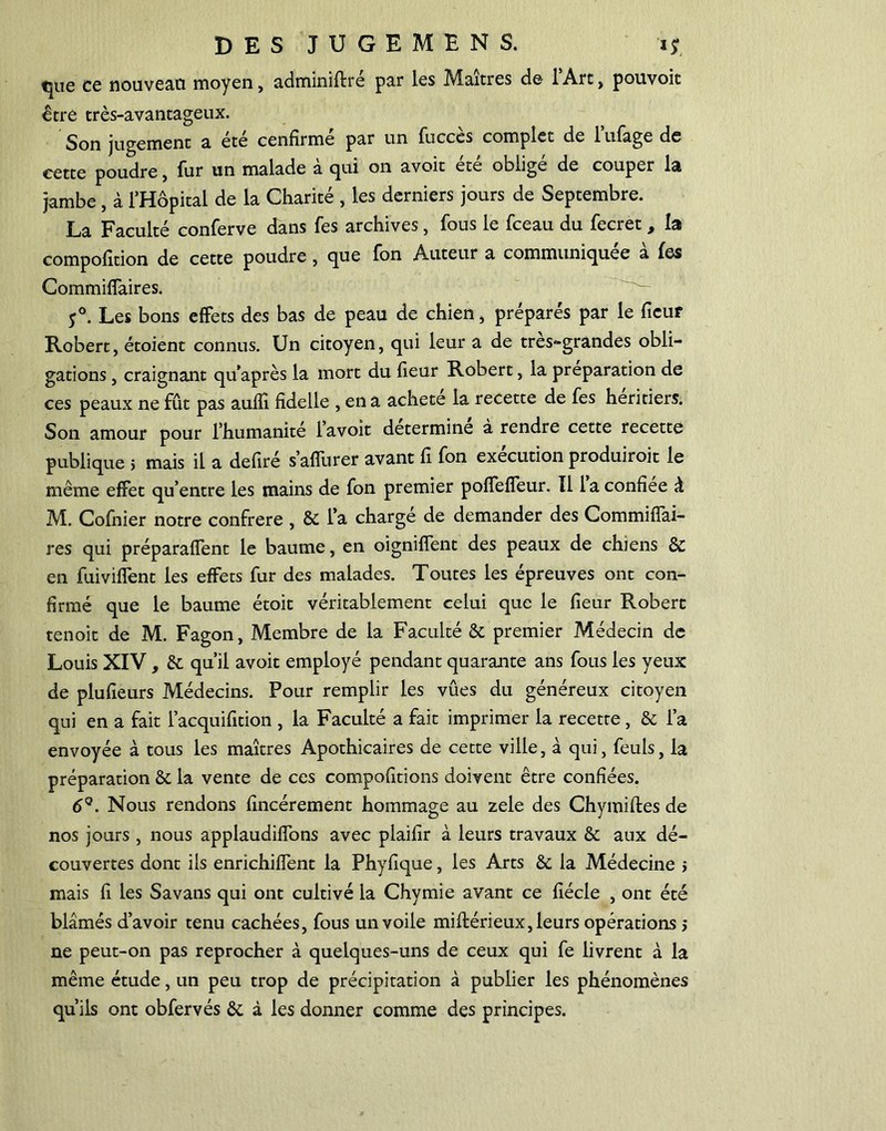 tjuc ce nouveau moyen, adminiftre par les Mmtres de lArc, pouvoic être très-avantageux. Son jugement a été cenhrmé par un fuccès complet de Mage de cette poudre, fur un malade à qui on avoit été obligé de couper la jambe, à l’Hôpital de la Charité , les derniers jours de Septembre. La Faculté conferve dans fes archives, fous le fceau du fecret , la compofition de cette poudre, que fon Auteur a communiquée à fes Commifîaires. 5°. Les bons effets des bas de peau de chien, préparés par le fieu? Robert, étoient connus. Un citoyen, qui leur a de tres-grandes obli- gations , craignant qu’après la mort du heur Robert, la préparation de ces peaux ne fût pas aufîî. hdelle , en a acheté la recette de fes heritiers. Son amour pour l’humanité l’avoit détermine à rendre cette recette publique > mais il a dehré s’affurer avant h fon exécution produiroit le même effet qu’entre les mains de fon premier poffeffeur. 11 la confiée à M. Cofnier notre confrère , Sc l’a charge de demander des Commiffai- res qui préparaient le baume, en oigniffent des peaux de chiens & en fuiviffent les effets fur des malades. Toutes les épreuves ont con- firmé que le baume étoit véritablement celui que le heur Robert tenoit de M. Fagon, Membre de la Faculté & premier Médecin de Louis XIV, & qu’il avoit employé pendant quarante ans fous les yeux de pluheurs Médecins. Pour remplir les vûes du généreux citoyen qui en a fait l’acquifition , la Faculté a fait imprimer la recette, & l’a envoyée à tous les maîtres Apothicaires de cette ville, à qui, feuls, la préparation Ôc la vente de ces compohtions doivent être confiées. 6Q. Nous rendons hncérement hommage au zele des Chymiftes de nos jours , nous applaudiffons avec plaifîr à leurs travaux & aux dé- couvertes dont ils enrichiffent la Phyhque, les Arts & la Médecine 5 mais h les Savans qui ont cultivé la Chymie avant ce hécle , ont été blâmés d’avoir tenu cachées, fous un voile miftérieux, leurs opérations > ne peut-on pas reprocher à quelques-uns de ceux qui fe livrent à la même étude, un peu trop de précipitation à publier les phénomènes qu’ils ont obfervés êc à les donner comme des principes.