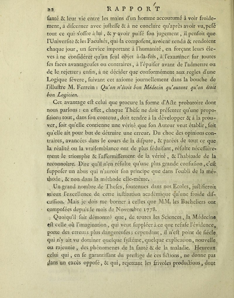 / s2 RAPPORT fanté 2c leur vie entre les mains d’un homme accoutumé à voir froide- ment, à difcerner avec juftefîe 2c à ne conclure qu’après avoir vu,pefé tout ce qui s’offre à lui, 2c y avoir puifé fon jugement, il penfoit que l’Univerfîtè & les Facultés, qui la compofent,avoient rendu 2c rendoient chaque jour, un fervice important à l’humanité, en forçant leurs éle- vés à ne confidérer qu’un feul objet à-la-fois, à l’examiner fur toutes fes faces avantageufes ou contraires , à l’épuifer avant de l’admettre ou de le rejetcer j enfin, à ne décider que conformément aux réglés d’une Logique févere, fuivant cet axiome journellement dans la bouche de l’illuftre M. Ferrein : Qu’on n étoit bon Médecin qu autant quon étoit bon Logicien. Cet avantage eft celui que procure la forme d’Acte probatoire donc nous parlons : en effet, chaque Thèfe ne doit préfenter qu’une propo- rtion: tout, dans fon contenu , doit tendre à la développer 2ç à la prou- ver, foit quelle contienne une vérité que fon Auteur veut établir, foit qu elle ait pour but de détruire une erreur. Du choc des opinions con- traires, avancées dans le cours de la difpute, 2c parées de tout ce que la réalité ou la vraifemblance ont de plus féduifant, réfulte néceffaire- ment le triomphe 2c l’affermif%nent de la vérité , 2c l’habitude de la reconnoître. Dire qu’il n’en réfuite qu’une plus grande confufion, c’eif fuppofer un abus qui n’auroit fon principe que dans l’oubli de la mé- thode , 2c non dans la méthode elle-même. Un grand nombre de Thefes, foutenues dans nos Ecoles, juflifieroit mieux l’excellence de cette inflitution académique qu’une froide dif- culfion. Mais je dois me borner à celles que MM. les Bacheliers ont compofées depuis le mois de Novembre 1778. Quoiqu’il foit démontré que, de toutes les Sciences, la Médecine efl celle où l’imagination, qui veut fuppléeràce que refufe l’évidence, porte des erreurs plus dangereufes 5 cependant, il n’eft point de fiécie qui n’y ait vu dominer quelque fyftême, quelque explication, nouvelle ou rajeunie , des phénomènes de la fanté 2c de la maladie. Heureux celui qui, en fe garantiffant du preftige de ces fêlions, ne donne pas iians un excès oppofé, 2c qui, rejettant les frivoles productions, dont