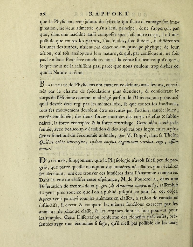 *& RAPPORT que le Phyflcien, trop jaloux du fyrtèrrle 'qui flatte davantage fon ima«* gination, ne veut admettre qu’un feul principe , & ne s’apperçoit pas que, dans une machine aulîi compofée que I’eft notre corps, il eft im- poffible que toutes les parties, foit folides, foit fluides , fi différentes les unes des autres, n’aient pas chacune un principe phyfique de leur adion, qui foit analogue à leur nature, & qui, par conféquent, ne foit pas le même. Peut-être touchons- nous à la vérité fur beaucoup d’objets, &. que nous ne la faillirons pas, parce que nous voulons trop divifer ce que la Nature a réuni Beaucoup de Phyficiens ont entrevu ce défaut ; mais les uns, entraî- nés par le charme de fpéculations plus étendues , &. considérant le corps de l’Homme comme un abrégé parfait de l’Univers, ont prononcé qu’il devoit être régi par les mêmes loîx, & que toutes fes fondions y tous fes mouvemens dévoient être exécutés par f adion, tantôt ifolée,. tantôt combinée, des deux forces motrices des corps célefles & Sublu- naires , la force centripète & la force centrifuge. Cette idée a été pré- fentée,avec beaucoup d’érudition & des applications ingénieufes àplu- fieurs fondions de l’économie animale , par M. Dupré, dans fa Thefe: Quibus orbis utiiverfus 9 iifdcm corpus organicum viribus régi , affir~ matur. D autres, foupçonnant que la Phyfiologie n’avoit fait 11 peu de pro- grès, que parce qu’elle manquoit des lumières nécelfaires pour éclairer fes décidons , ont cru trouver ces lumières dans l’Anatomie comparée. Dans la vue de réalifer cette efpérance, M. de Fourcroi a , dans une Dilfertation de trente-deux pages {de Anatome comparatâ), ralfemblé à - peu - près tout ce que l’on a publié jufqu’à ce jour fur cet objet. Après avoir partagé tous les animaux en claffes, à raifon de caraderes didindifs, il décrit & compare les mêmes fondions exercées par les animaux de chaque claffe, & les organes dont ils font pourvus pour les remplir. Cette Dilfertation renferme des richeffes précieufes, pré- sentées avec une économie fi fage, qu’il n’ed pas poffible de les anag