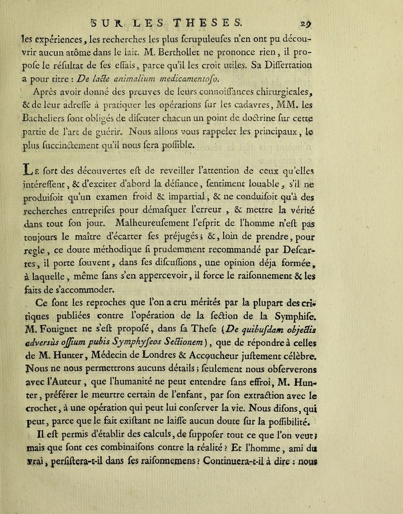 les expériences, les recherches les plus fcrupuleufes n’en ont pu décou- vrir aucun atome dans le lait. M. Berthollet ne prononce rien, il pro- pofe le réfultat de fes effais, parce qu'il les croit utiles. Sa Diiïertation a pour titre : De lacté animalium medicameniofo. Après avoir donné des preuves de leurs connoiflances chirurgicales, & de leur adreffe à pratiquer les opérations fur les cadavres, MM. les Bacheliers font obligés cle difcuter chacun un point de do&rine fur cette partie de fart de guérir. Nous allons vous rappeler les principaux, le plus fuccinèfcement qu’il nous fera pofîîble. Le fort des découvertes eft de reveiller l’attention de ceux qu’elles intéreffent, 6c d’exciter d’abord la défiance, fentiment louables’il ne produifoit qu’un examen froid 8c impartial, 8c ne conduifoit qu’à des recherches entreprifes pour démafquer l’erreur , 8c mettre la vérité dans tout fon jour. Malheureufement l’efprit de l’homme n’efl pas toujours le maître d’écarter fes préjugés > 8c, loin de prendre, pour réglé, ce doute méthodique fi prudemment recommandé par Defcar- tes, il porte fouvent, dans fes difcufîions , une opinion déjà formée, à laquelle, même fans s’en appercevoir, il force le raifonnement 8c les faits de s’accommoder. Ce font les reproches que l’on a cru mérités par la plupart des cri- tiques publiées contre l’opération de la feétion de la Symphife. M. Fouignet ne s’eft propofé, dans fa Thefe (De quibufdam objeclis cdversàs ojjium pubis Symphyfeos Seclionem), que de répondre à celles de M. Hunter, Médecin de Londres 6c Accqucheur juflemenc célèbre. Nous ne nous permettrons aucuns détails 5 feulement nous obferverons avec l’Auteur , que l’humanité ne peut entendre fans effroi, M. Hun- ter , préférer le meurtre certain de l’enfant, par fon extra&ion avec le crochet, à une opération qui peut lui conferver la vie. Nous difons, qui peut, parce que le fait exiftant ne laiffe aucun doute fur la poflibilité. Il eft permis d’établir des calculs,de fuppofer tout ce que l’on veut; mais que font ces combinaifons contre la réalité ? Et l’homme, ami du srrai, perfiftera-t-il dans fes raifonnemens > Continuera-t-il à dire ; nous