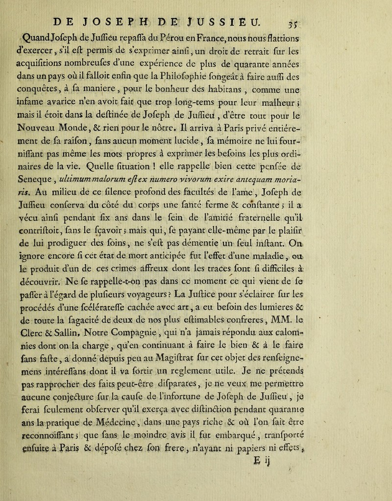 Quand Jofeph de Juflîeu repaffa du Pérou en France, nous nous flattions d’exercer, s’il efl permis de s’exprimer ainfi,un droit de retrait fur les acquittions nombreufes d’une expérience de plus de quarante années dans un pays où il falloir enfin que la Philofophie fongeât à faire auffi des conquêtes, à fa maniéré, pour le bonheur des habitans , comme une infâme avarice n’en avoit fait que trop long-tems pour leur malheur > mais il étoit dans la deftinée de Jofeph de Juflîeu , d'être tout pour le Nouveau Monde, & rien pour le nôtre. Il arriva à Paris privé entière- ment de fa raifon, fans aucun moment lucide, fa mémoire ne lui four- niflant pas même les mots propres à exprimer les befoins les plus ordi- naires de la vie. Quelle fituation ! elle rappelle bien cette penfée de Seneque , uldmummalorum ejlex numéro vivorum exire antequam moria- ris. Au milieu de ce filence profond des facultés de famé , Jofeph de Juflîeu conferva du côté du corps une fanté ferme & confiante > il a vécu ainfi pendant fix ans dans le fein de l’amitié fraternelle qu’il contrifloit, fans le fçavoir j mais qui, fe payant elle-même par le plaifir de lui prodiguer des foins, ne s’efl pas démentie un feul inflant. On ignore encore fi cet état de mort anticipée fut l’effet d’une maladie, ou le produit d’un de ces crimes affreux dont les traces font fi difficiles à découvrir. Ne fe rappelle-t-on pas dans ce moment ce qui vient de fe paffer à l’égard de plufieurs voyageurs ? La Juflice pour s’éclairer fur les procédés d’une fcéiératefîe cachée avec art, a eu befoin des lumières & de toute la fagacité de deux de nos plus eflimables ronfreres , MM. le Clerc ôc Sailin, Notre Compagnie , qui n’a jamais répondu aux calom- nies dont onia charge, qu’en continuant à faire le bien & à le faire fans fafle, a donné depuis peu au Magiflrat fur cet objet des renfeigne- mens intéreflans dont il va fortir un reglement utile. Je ne prétends pas rapprocher des faits peut-être difparates, je ne veux me permettre aucune çonjeélure fur la caufe de l’infortune de Jofeph de Juflîeu , je ferai feulement obferver qu’il exerça avec diflinélion pendant quarante ans la pratique de Médecine , dans une pays riche & où l’on fait être reconnoiffant5 que fans le moindre avis il fut embarqué, tranfporté enfuite à Paris & dépofé chez fon frere, n’ayant ni papiers ni effets, Eij