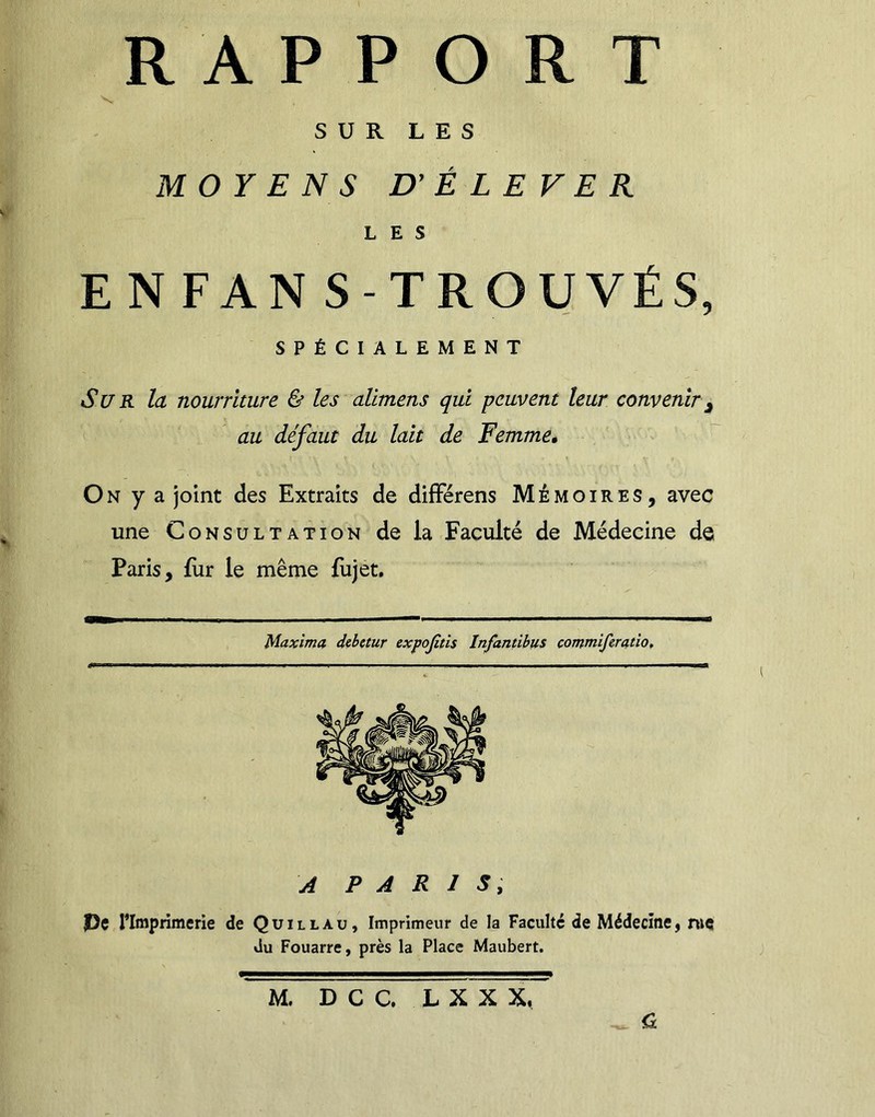 SUR LES MOYENS D' É L E V E R LES EN FAN S-TROUVÉS, SPÉCIALEMENT Sur la nourriture & les alimens qui peuvent leur convenir j au défaut du lait de Femme, On y a joint des Extraits de différens Mémoires, avec une Consultation de la Faculté de Médecine de Paris, fur le même fujet. Maxima debetur expojitis Infantibus comtniferatio. A PARIS, f)e l'Imprimerie de Quillau, Imprimeur de la Faculté de Médecine, rue du Fouarre, près la Place Maubert. M. DCC, L X X X, _ Cl