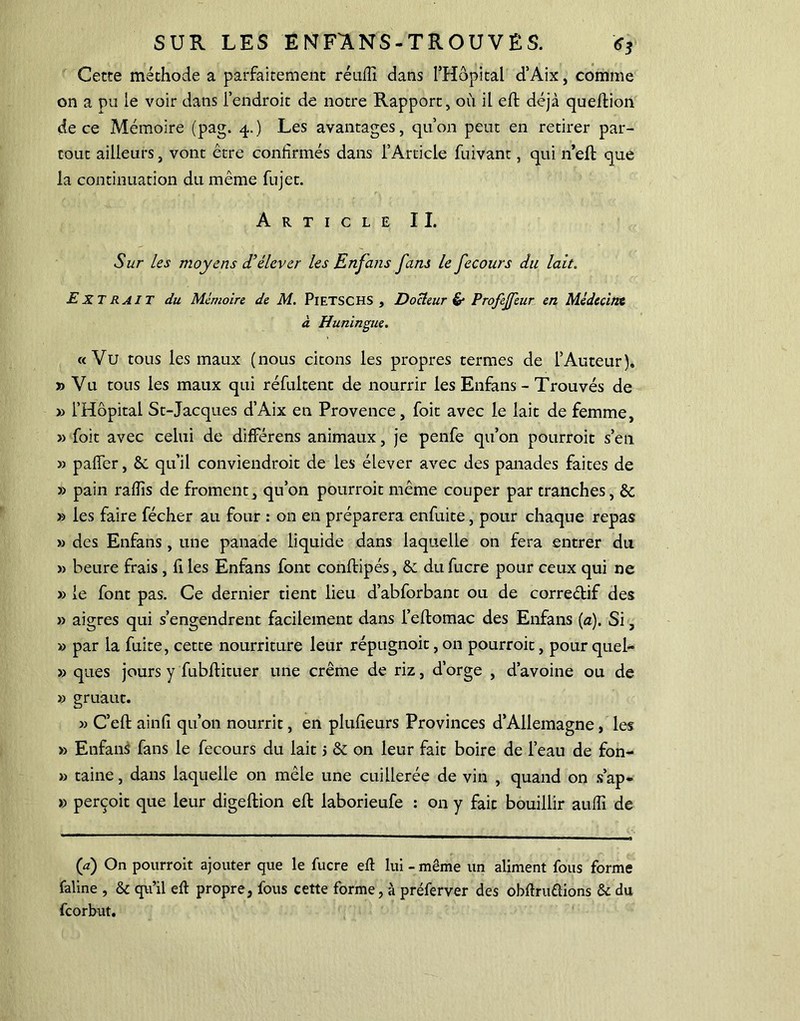 Cecte méthode a parfaitement réufiî dans l’Hôpital d’Aix, comme on a pu le voir dans l’endroit de notre Rapport, où il eft déjà quefiion de ce Mémoire (pag. 4.) Les avantages, qu’on peut en retirer par- tout ailleurs, vont être confirmés dans l’Article fuivant, qui n’eft que la continuation du même fujet. Article IL Sur les moyens d’élever les Enjans fans le fecours du lait. Extrait du Mémoire de M. PiETSCHS , Docteur & Profejfeur en Médecine à Huningue. «Vu tous les maux (nous citons les propres termes de l’Auteur). » Vu tous les maux qui réfultent de nourrir les Enfans - Trouvés de » l’Hôpital St-Jacques d’Aix en Provence, foit avec le lait de femme, » foit avec celui de différens animaux, je penfe qu’on pourroit s’en » paffer, &. qu’il conviendroit de les élever avec des panades faites de » pain rafiis de froment, qu’on pourroit même couper par tranches, ôc » les faire fécher au four : on en préparera enfuite, pour chaque repas » des Enfans, une panade liquide dans laquelle on fera entrer du » heure frais , fi les Enfans font conftipés, & du fucre pour ceux qui ne » le font pas. Ce dernier tient lieu d’abforbant ou de correélif des » aigres qui s’engendrent facilement dans l’eftomac des Enfans (a). Si, » par la fuite, cette nourriture leur répugnoit, on pourroit, pour quel- » ques jours y fubftituer une crème de riz, d’orge , d’avoine ou de » gruaut. » C’eft ainfi qu’on nourrit, en plufieurs Provinces d’Allemagne, les » Enfans fans le fecours du lait j & on leur fait boire de l’eau de fon- » taine, dans laquelle on mêle une cuillerée de vin , quand on s’ap- » perçoit que leur digeftion efi: laborieufe : on y fait bouillir aufii de (a) On pourroit ajouter que le fucre efi lui - même un aliment fous forme faline , & qu’il efi propre, fous cette forme, à préferver des obfiruûions & du fcorbut.