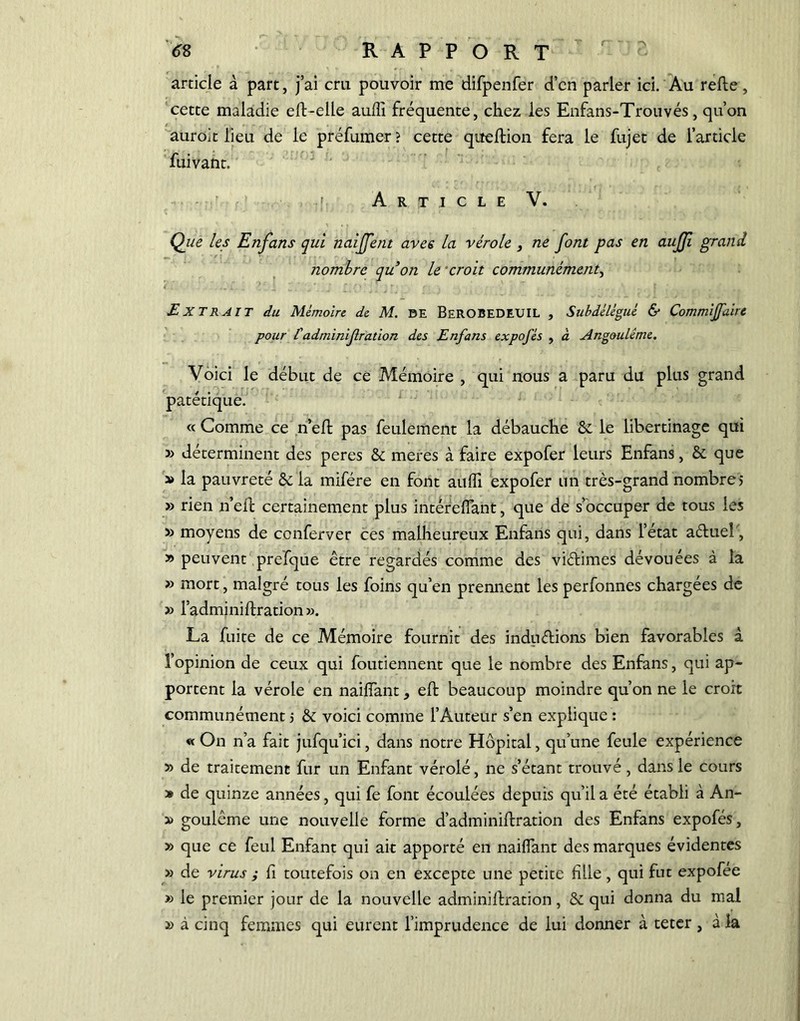 article à part, j’ai cru pouvoir me difpenfer d’en parler ici. Au relie, cette maladie ell-elle auffi fréquente, chez les Enfans-Trouvés, qu’on auroit lieu de le préfumer ? cette queflion fera le fujet de l’article fuivant. > Article V. Que les Enfans qui naiffent avec la vérole , ne font pas en aujji grand nombre qu on le croit communément, Extrait du Mémoire de M. BE BEROBEDEUIL , Subdélégué & Commijfaire pour l'administration des Enfans expofés , à Angouléme. Voici le début de ce Mémoire , qui nous a paru du plus grand patétique. « Comme ce n’elt pas feulement la débauche &. le libertinage qui » déterminent des peres & meres à faire expofer leurs Enfans, & que » la pauvreté & la rnifére en font aulfi expofer un très-grand nombre j » rien n’eft certainement plus intérelfant, que de s’occuper de tous les » moyens de conferver ces malheureux Enfans qui, dans l’état aélueî'-, » peuvent prefque être regardés comme des viétimes dévouées à la » mort, malgré tous les foins qu’en prennent les perfonnes chargées de » l’adminillration». La fuite de ce Mémoire fournit des indu étions bien favorables à l’opinion de ceux qui foutiennent que le nombre des Enfans, qui ap- portent la vérole en nailfant, efb beaucoup moindre qu’on ne le croit communément > & voici comme l’Auteur s’en explique : « On n’a fait jufqu’ici, dans notre Hôpital, qu’une feule expérience » de traitement fur un Enfant vérolé, ne s’étant trouvé, dans le cours » de quinze années, qui fe font écoulées depuis qu’il a été établi à An- » goulême une nouvelle forme d’adminillration des Enfans expofés, » que ce feul Enfant qui ait apporté en nailfant des marques évidentes » de virus ; li toutefois on en excepte une petite fille, qui fut expofee » le premier jour de la nouvelle adminillration, & qui donna du mal » à cinq femmes qui eurent l’imprudence de lui donner à teter, à la