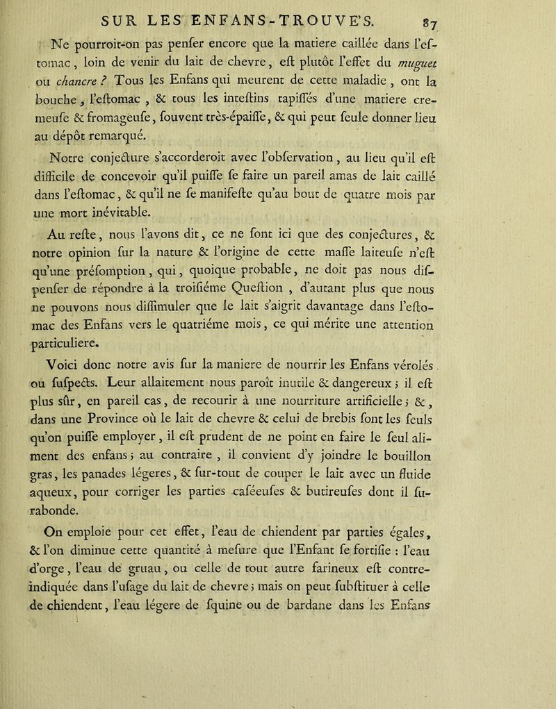 Ne pourroit-on pas penfer encore que la matière caillée dans l’ef- tomac, loin de venir du lait de chevre, eft plutôt l’effet du muguet ou chancre ? Tous les Enfans qui meurent de cette maladie , ont la bouche , l’eftomac , & tous les inteftins tapiffés d’une matière cre- meufe 6e fromageufe, fou vent très-épaiffe, 6e qui peut feule donner lieu au dépôt remarqué. Notre conje&ure s’accorderoit avec l’obfervation, au lieu qu'il eft difficile de concevoir qu'il puiffie fe faire un pareil amas de lait caillé dans l’eftomac, 6e qu’il ne fe manifefte qu’au bout de quatre mois par une mort inévitable. Au refte, nous l’avons dit, ce ne font ici que des conjectures, 6e notre opinion fur la nature 6e l’origine de cette malfe laiteufe n’eft qu’une préfomption , qui, quoique probable, ne doit pas nous dif- penfer de répondre à la troifiéme Que 11 ion , d’autant plus que nous ne pouvons nous diffimuler que le lait s’aigrit davantage dans l’efto- mac des Enfans vers le quatrième mois, ce qui mérite une attention particulière. Voici donc notre avis fur la maniéré de nourrir les Enfans vérolés ou fufpe&s. Leur allaitement nous paroît inutile & dangereux 5 il eft plus sûr, en pareil cas, de recourir à une nourriture artificielle 5 & , dans une Province où le lait de chevre & celui de brebis font les feuls qu’on puiffie employer, il eft prudent de ne point en faire le feul ali- ment des enfans 5 au contraire , il convient d’y joindre le bouillon gras, les panades légères, & fur-tout de couper le lait avec un fluide aqueux, pour corriger les parties uaféeufes 6e butireufes dont il fu- rabonde. On emploie pour cet effet, l’eau de chiendent par parties égales, 6e l’on diminue cette quantité à mefure que l’Enfant fe fortifie : l’eau d’orge, l’eau de gruau, ou celle de tout autre farineux eft contre- indiquée dans l’ufage du lait de chevre 5 mais on peut fubftituer à celle de chiendent, l’eau légère de fquine ou de bardane dans les Enfans