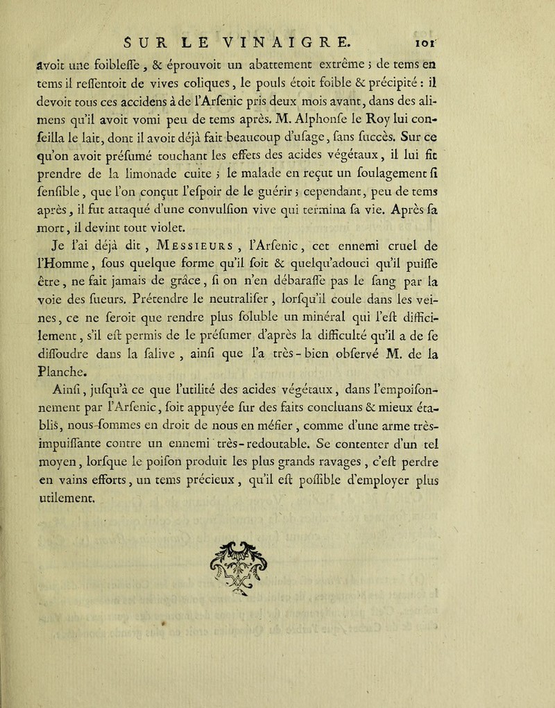 âVoit une foibleffe , & éprouvoit un abattement extrême 5 de tems en tems il reffentoit de vives coliques , le pouls étoit foibie & précipité : il devoir tous ces accidens à de l’Arfenic pris deux mois avant, dans des ali- mens qu’il avoit vomi peu de tems après. M. Alphonfe le Roy lui con- feilla le lait, dont il avoit déjà fait beaucoup d’ufage, fans fuccès. Sur ce qu’on avoit préfumé touchant les effets des acides végétaux, il lui fît prendre de la limonade cuite 5 le malade en reçut un foulagement fî fenfible , que l’on conçut l’efpoir de le guérir 5 cependant, peu de tems après, il fut attaqué d’une convulfion vive qui termina fa vie. Après fa mort, il devint tout violet. Je l’ai déjà dit, Messieurs , l’Arfenic, cet ennemi cruel de l’Homme, fous quelque forme qu’il foit & quelqu adouci qu’il puilfe être, ne fait jamais de grâce, fi on n’en débaraffe pas le fang par la voie des fueurs. Prétendre le neutralifer , lorfqu’ii coule dans les vei- nes , ce ne feroit que rendre plus folubie un minéral qui l’eft diffici- lement , s’il eft permis de le préfumer d’après la difficulté qu’il a de fe diffoudre dans la falive , ainfi que l’a très - bien obfervé M. de la Planche. Ainfl, jufqu’à ce que l’utilité des acides végétaux, dans l’cmpoifon- nement par l’Arfenic, foit appuyée fur des faits concluans & mieux éta- blis, nous-fommes en droit de nous en méfier , comme d’une arme très- impuiffante contre un ennemi très-redoutable. Se contenter d’un tel moyen, lorfque le poifon produit les plus grands ravages , c’eft perdre en vains efforts, un tems précieux, qu’il eft poffible d’employer plus utilement.