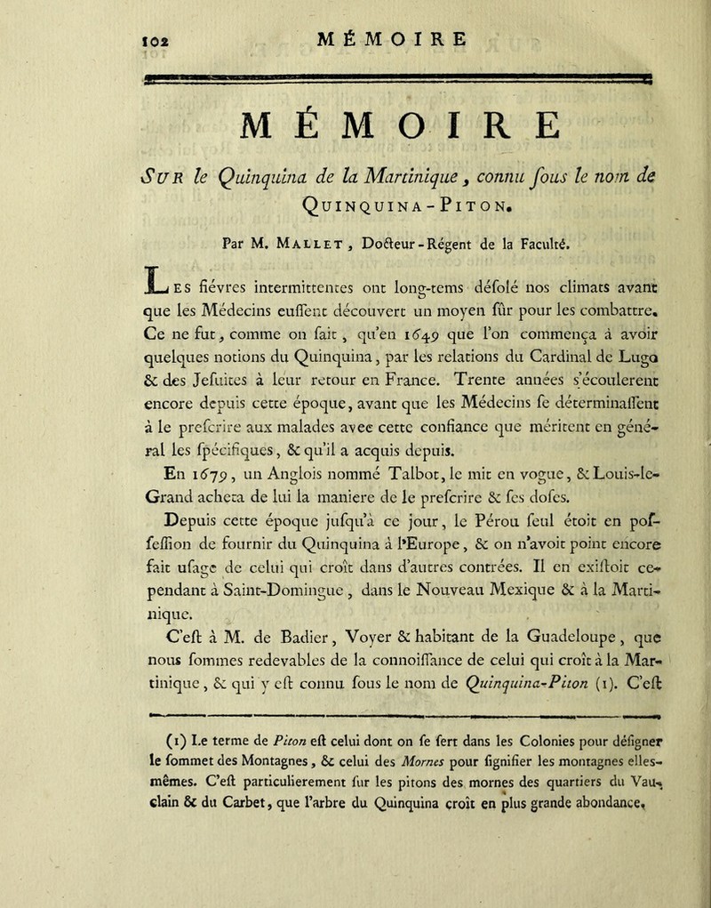 MÉMOIRE Sur le Quinquina de la Martinique , connu fous le nom de Quinquina-Piton. Par M. Mallet, Do&eur-Régent de la Faculté. T-j f. s fièvres intermittentes ont lonç-tems défolé nos climats avant que les Médecins eufient découvert un moyen fur pour les combattre. Ce ne fut, comme on fait, qu’en 1649 que l’on commença à avoir quelques notions du Quinquina, par les relations du Cardinal de Luge» 6e des Jefuites à leur retour en France. Trente années s’écoulèrent encore depuis cette époque, avant que les Médecins fe déterminalfent à le preferire aux malades avec cette confiance que méritent en géné- rai les fpécifiques, & qu’il a acquis depuis. En 1679 , un Angiois nommé Talbot, le mit en vogue, &Louis-le» Grand acheta de lui la maniéré de le preferire & fes dofes. Depuis cette époque jufquà ce jour, le Pérou feul étoit en pof- fefiion de fournir du Quinquina à l’Europe , & on n’avoit point encore fait ufage de celui qui croît dans d’autres contrées. Il en exilfoit ce- pendant à Saint-Domingue , dans le Nouveau Mexique & à la Marti- nique. C’eft à M. de Badier, Voyer & habitant de la Guadeloupe, que nous fommes redevables de la connoifiance de celui qui croît à la Mar- tinique , qui y efi: connu fous le nom de Quinquina.-Piton (1). C’effc (1) Le terme de Piton eft celui dont on fe fert dans les Colonies pour défigner le fommet des Montagnes, 6C celui des Mornes pour lignifier les montagnes elles- mêmes. C’eft particulièrement fur les pitons des mornes des quartiers du Vau- clain & du Carbet, que l’arbre du Quinquina croît en plus grande abondance.