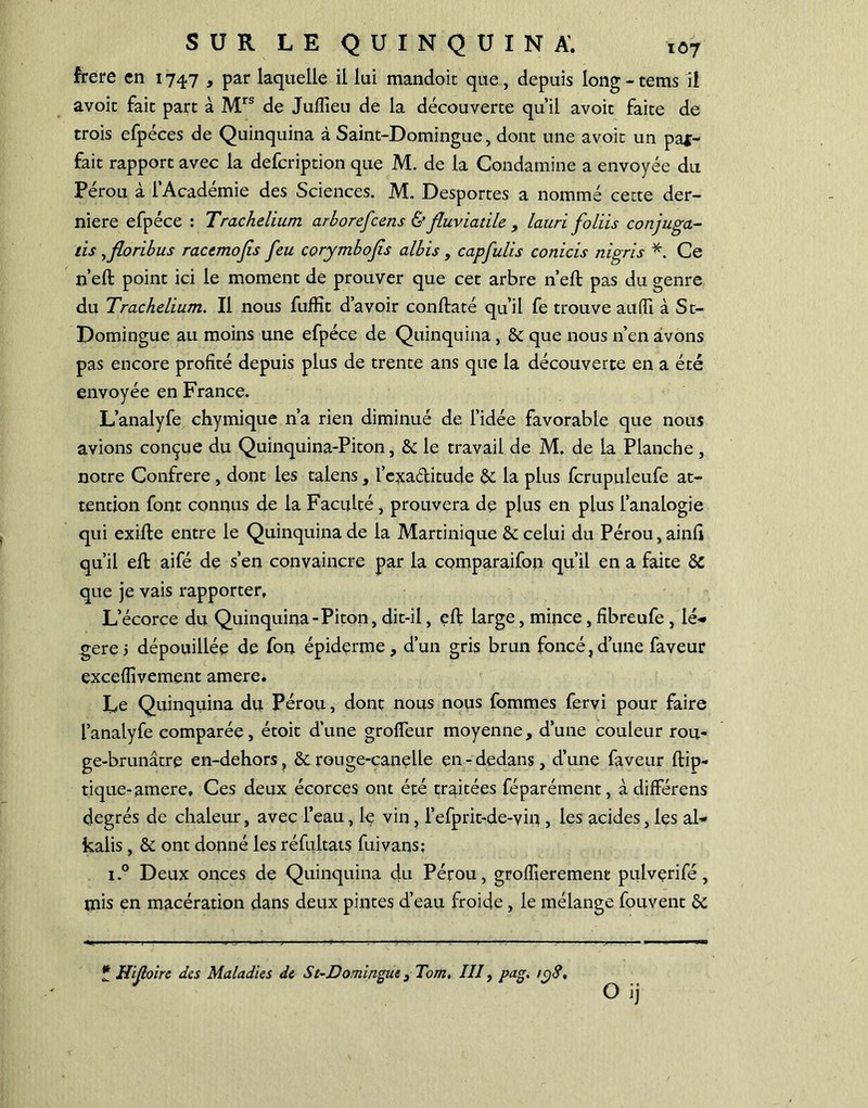 frere en 1747 , par laquelle il lui mandoit que, depuis long - tems il avoir fait part à Mrs de Jufiieu de la découverte qu’il avoit faite de trois efpéces de Quinquina à Saint-Domingue, dont une avoit un par- fait rapport avec la defeription que M. de la Condamine a envoyée du Pérou à l’Académie des Sciences. M. Desportes a nommé cette der- nière efpéce : Trachelium arborefeens & fluviatile , lauri foliis conjuga- tis ,florïbus racemojis feu corymbojis albis, capfulis conicis nigris *. Ce n’eft point ici le moment de prouver que cet arbre n’efb pas du genre du Trachelium. Il nous fuffit d’avoir conftaté qu’il fe trouve au fl] à St- Domingue au moins une efpéce de Quinquina, & que nous n’en avons pas encore profité depuis plus de trente ans que la découverte en a été envoyée en France. L’analyfe chymique n’a rien diminué de l’idée favorable que nous avions conçue du Quinquina-Piton, &: le travail de M. de la Planche , notre Confrère , dont les talens, l’exaditude & la plus ferupuieufe at- tention font connus de la Faculté, prouvera de plus en plus l’analogie qui exifte entre le Quinquina de la Martinique & celui du Pérou, ainfi qu’il eft aifé de s’en convaincre par la comparaifon qu’il en a faite & que je vais rapporter. L’écorce du Quinquina-Piton, dit-il, eft large, mince , fibreufe , lé* gere j dépouillée de fon épiderme, d’un gris brun foncé,d’une faveur exceflivement amere. Le Quinquina du Pérou, dont nous nous fommes fervi pour faire l’analyfe comparée, étoit d’une grofleur moyenne, d’une couleur rou- ge-brunâtre en-dehors, & rouge-canelle en-dedans, d’une faveur ftip- tique-amere. Ces deux écorces ont été traitées féparément, à différens degrés de chaleur, avec l’eau, le vin, l’efprit-de-vin , les acides, les al* kalis, & ont donné les réfultats fui vans; i.° Deux onces de Quinquina du Pérou, grofiierement pulverifé , inis en macération dans deux pintes d’eau froide , le mélange fouvent & O ij