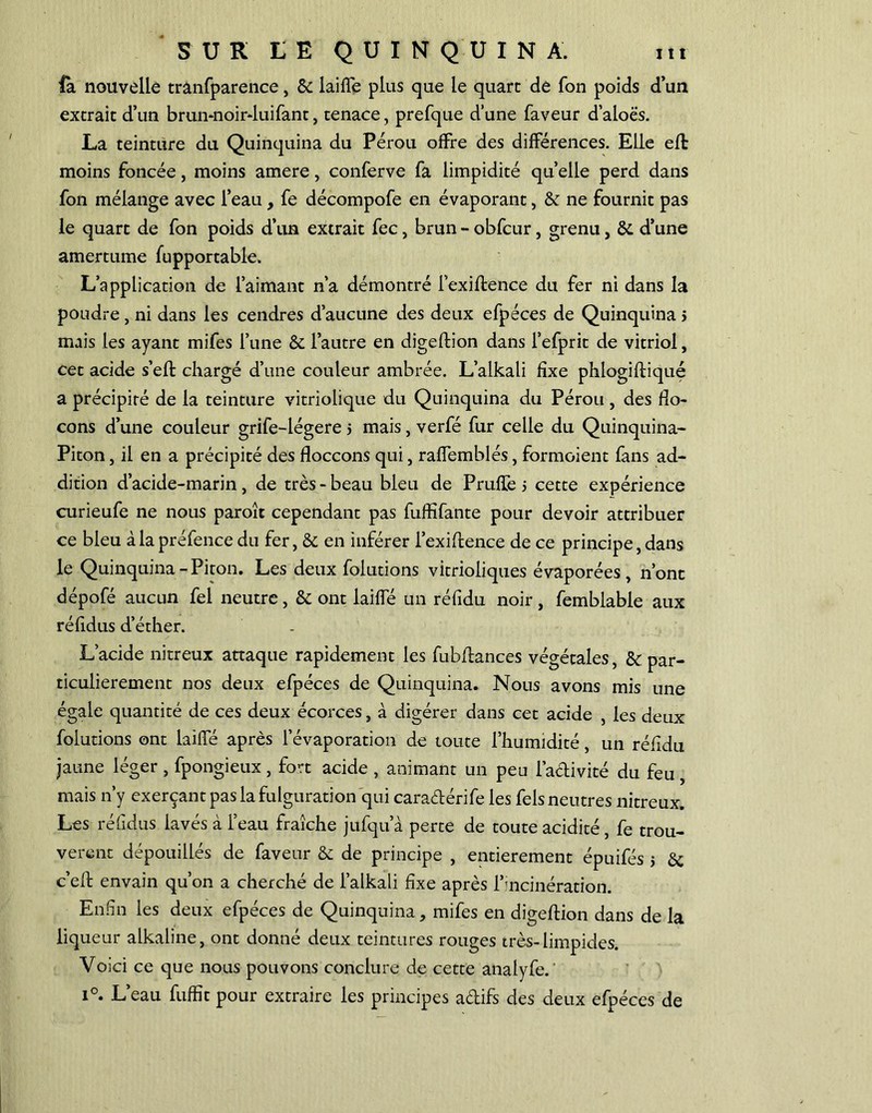 fa nouvelle trânfparence, & laiffé plus que le quarc de fon poids d’un extrait d’un brun-noirduifant, tenace, prefque d’une faveur d’aloës. La teinture du Quinquina du Pérou offre des différences. Elle efl moins foncée, moins amere, conferve fa limpidité quelle perd dans fon mélange avec l’eau, fe décompofe en évaporant, & ne fournit pas le quart de fon poids d’un extrait fec, brun - obfcur, grenu, & d’une amertume fupportable. L’application de l’aimant n’a démontré i’exiftence du fer ni dans la poudre, ni dans les cendres d’aucune des deux efpéces de Quinquina > mais les ayant mifes l’une & l’autre en digeftion dans l’efprit de vitriol, cet acide s’efl chargé d’une couleur ambrée. L’alkali fixe phlogifliqué a précipité de la teinture vitriolique du Quinquina du Pérou, des flo- cons d’une couleur grife-légere > mais, verfé fur celle du Quinquina- Piton , il en a précipité des floccons qui, raffemblés, formoient fans ad- dition d’acide-marin , de très - beau bleu de Pruffe > cette expérience curieufe ne nous paroît cependant pas fuffifante pour devoir attribuer ce bleu à la préfence du fer, & en inférer l’exiftence de ce principe, dans le Quinquina-Piton. Les deux folutions vitrioiiques évaporées, n’ont dépofé aucun fel neutre, & ont laiffé un réfidu noir, femblable aux réfidus d’éther. L’acide nitreux attaque rapidement les fubftances végétales, & par- ticulièrement nos deux efpéces de Quinquina. Nous avons mis une égale quantité de ces deux écorces, à digérer dans cet acide , les deux folutions ont laiffé après l’évaporation de toute l’humidité, un réfidu jaune léger , fpongieux, fort acide , animant un peu l'activité du feu, mais n’y exerçant pas la fulguration qui caraétérife les fels neutres nitreux. Les réfidus lavés à l’eau fraîche jufqu a perte de toute acidité , fe trou- vèrent dépouillés de faveur & de principe , entièrement épuifés $ &; c’eft envain qu’on a cherché de l’alkali fixe après l’incinération. Enfin les deux efpéces de Quinquina, mifes en digeftion dans de la liqueur alkaline, ont donné deux teintures rouges très-limpides. Voici ce que nous pouvons conclure de cette analyfe. i°. L’eau fuffit pour extraire les principes adifs des deux efpéces de