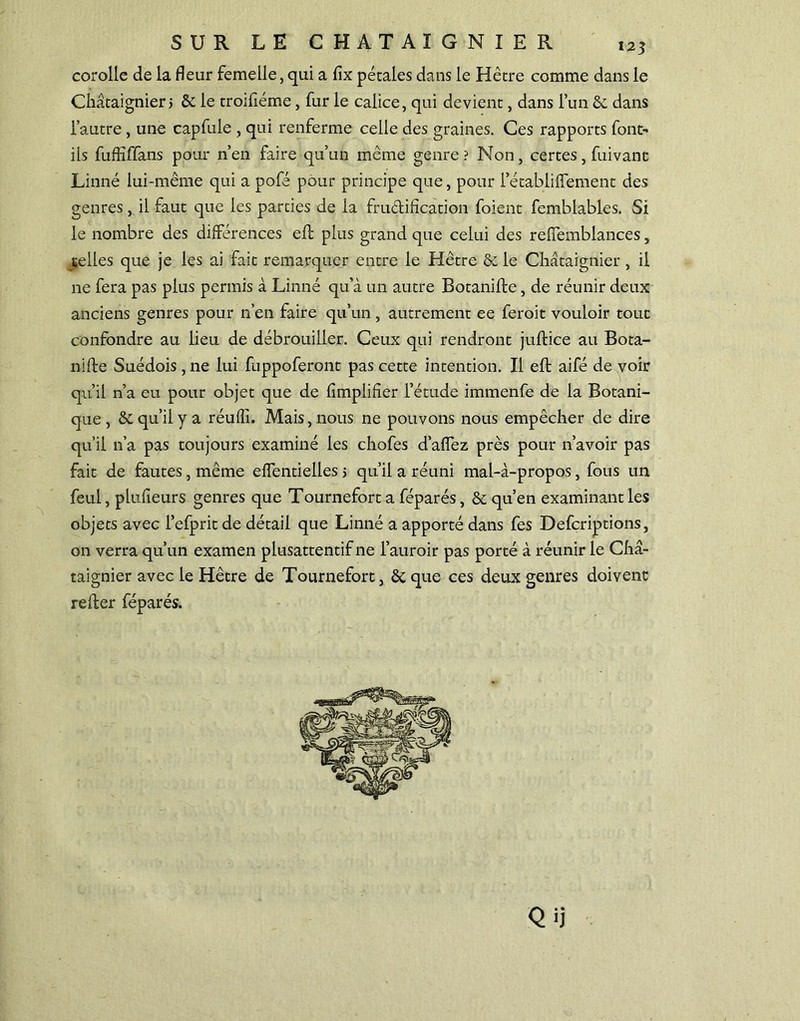 corolle de la fleur femelle, qui a fix pétales dans le Hêtre comme dans le Châtaignierj ôc le troiliéme, fur le calice, qui devient, dans l’un ôc dans l’autre, une capfule , qui renferme celle des graines. Ces rapports font- ils fuflîffans pour n’en faire qu’un même genre ? Non, certes, fuivant Linné lui-même qui a pofé pour principe que, pour l’établiflement des genres, il faut que les parties de la fru&ification foient femblables. Si le nombre des différences eft plus grand que celui des reffemblances, telles que je les ai fait remarquer entre le Hêtre ôc le Châtaignier , il ne fera pas plus permis à Linné qu’à un autre Botaniffe, de réunir deux anciens genres pour n’en faire qu’un, autrement ee feroit vouloir tout confondre au lieu de débrouiller. Ceux qui rendront juftice au Bota- nifte Suédois, ne lui fuppoferont pas cette intention. Il eft aifé de voir qu’il n’a eu pour objet que de Amplifier l’étude immenfe de la Botani- que , ôc qu’il y a réuffi. Mais, nous ne pouvons nous empêcher de dire qu’il n’a pas toujours examiné les chofes d’affez près pour n’avoir pas fait de fautes, même effentielles > qu’il a réuni mal-à-propos, fous un feul, plufieurs genres que Tournefort a féparés, ôc qu’en examinant les objets avec l’efprit de détail que Linné a apporté dans fes Defcriptions, on verra qu’un examen plusattentif ne l’auroir pas porté à réunir le Châ- taignier avec le Hêtre de Tournefort, ôc que ces deux genres doivent relier féparés. Q ü