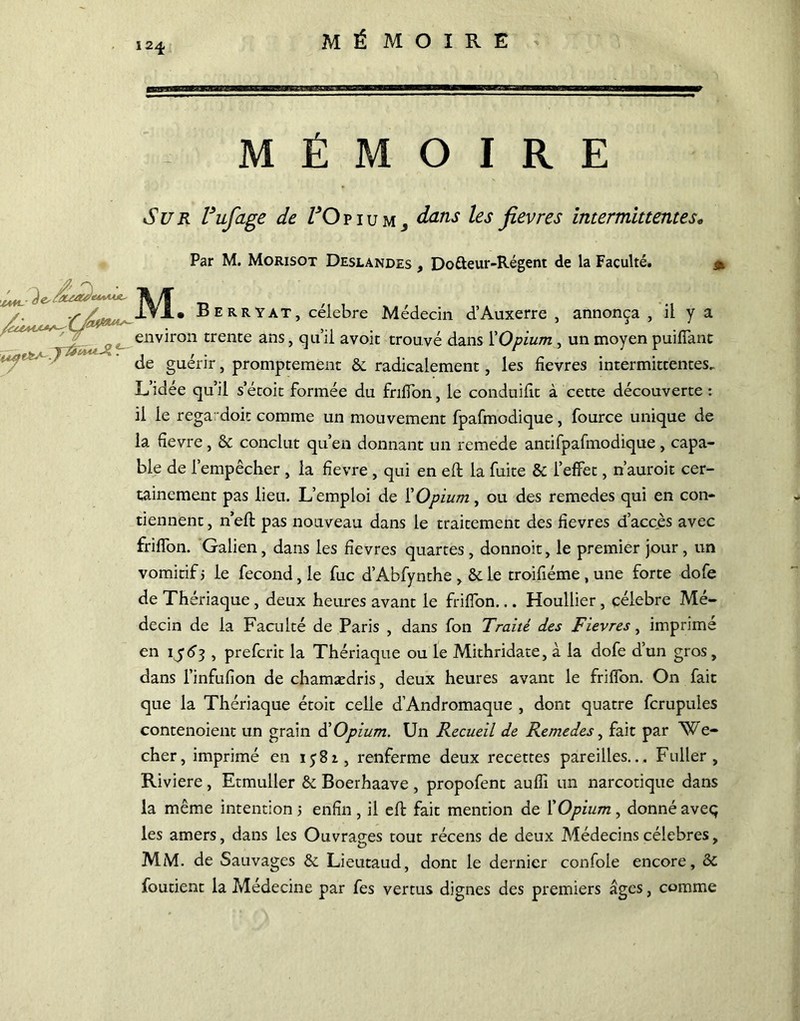 1 24, /L ■ 3< 7 - MÉMOIRE Sur Vufage de VOp 1 u m ^ dans les fievres intermittentes« Par M. Morisot Deslandes , Do&eur-Régent de la Faculté. & M. B E R R Y AT, célébré Médecin d’Auxerre , annonça , il y a environ trente ans, qu’il avoit trouvé dans Y Opium , un moyen puiffanc de guérir, promptement 2c radicalement, les fievres intermittentes. L’idée qu’il s’étoit formée du fnlfon, le conduiftt à cette découverte : il le rega doit comme un mouvement fpafmodique, fource unique de la üevre, & conclut qu’en donnant un remede antifpafmodique, capa- ble de l’empêcher , la fîevre , qui en eft la fuite & l’effet, n’auroit cer- tainement pas lieu. L’emploi de l’Opium, ou des remedes qui en con- tiennent, n’eft pas nouveau dans le traitement des fievres d’accès avec friffon. Galien, dans les fievres quartes , donnoit, le premier jour , un vomitif j le fécond, le fuc d’Abfynthe , &le troifiéme , une forte dofe de Thériaque , deux heures avant le friffon... Houllier, célébré Mé- decin de la Faculté de Paris , dans fon Traité des Fievres, imprime en ij<5J , prefcrit la Thériaque ou le Mithridate, à la dofe d’un gros, dans l’infiifion de chamædris, deux heures avant le friffon. On fait que la Thériaque étoit celle d’Andromaque , dont quatre fcrupules contenoient un grain S Opium. Un Recueil de Remedes, fait par We- cher, imprimé en 1^82, renferme deux recettes pareilles... Fuller , Riviere, Etmuller & Boerhaave , propofent aufîi un narcotique dans la même intention > enfin , il eft fait mention de Y Opium, donné aveq les amers, dans les Ouvrages tout récens de deux Médecins célébrés, MM. de Sauvages & Lieutaud, dont le dernier confole encore, 2c foutient la Médecine par fes vertus dignes des premiers âges, comme