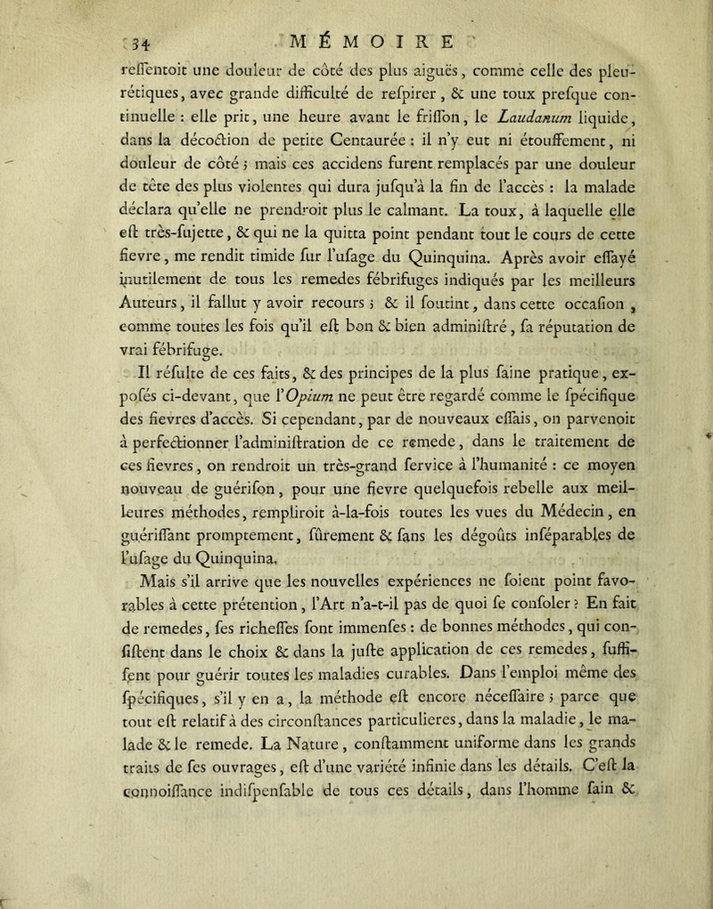 34 MÉMOIRE reffentoit une douleur de côté des plus aiguës, comme celle des pleu- rétiques, avec grande difficulté de refpirer, & une toux prefque con- tinuelle : elle prit, une heure avant le fri (Ton, le Laudanum liquide, dans la décocftion de petite Centaurée : il n’y eut ni étouffement, ni douleur de côté > mais ces accidens furent remplacés par une douleur de tête des plus violentes qui dura jufqua la fin de l’accès : la malade déclara qu’elle ne prendroit plus le calmant. La toux, à laquelle elle eft très-fujette, & qui ne la quitta point pendant tout le cours de cette fievre, me rendit timide fur l’ufage du Quinquina. Après avoir effayé inutilement de tous les remedes fébrifuges indiqués par les meilleurs Auteurs, il fallut y avoir recours 5 & il foutint, dans cette occafion , comme toutes les fois qu’il eft bon & bien adminiftré, fa réputation de vrai fébrifuge. Il réfulte de ces faits, &des principes de la plus faine pratique, ex- pofés ci-devant, que XOpium ne peut être regardé comme le fpécifique des fievres d’accès. Si cependant, par de nouveaux effais, on parvenoit à perfectionner l’adminiffration de ce rtmede, dans le traitement de ces fievres, on rendroit un très-grand fervice à l’humanité : ce moyen nouveau de guérifon, pour une fievre quelquefois rebelle aux meil- leures méthodes, rempliroit à-la-fois toutes les vues du Médecin, en guériffant promptement, fûrement & fans les dégoûts inféparables de l’ufage du Quinquina, Mais s’il arrive que les nouvelles expériences ne foient point favo- rables à cette prétention, l’Art n’a-t-il pas de quoi fe confoler ? En fait de remedes, fes richeffes font immenfes : de bonnes méthodes, qui con- fiftent dans le choix & dans la jufte application de ces remedes, fufft- jfent pour guérir toutes les maladies curables. Dans 1 emploi meme des fpécifiques, s’il y en a, la méthode efl encore nécefiaire 5 parce que tout eft relatif à des circonftances particulières, dans la maladie, le ma- lade &le remede. La Nature, conftammenc uniforme dans les grands traits de fes ouvrages, eft d’une variété infinie dans les détails. C’eft la eonnoiffance indifpenfable de tous ces détails, dans l’homme fain ôc