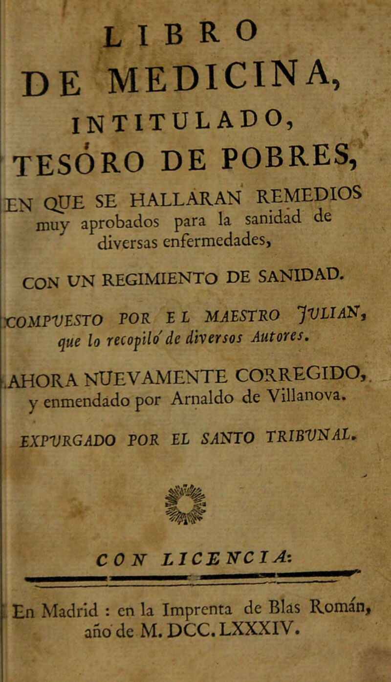 libro de medicina, intitulado, tesoro de pobres, EN QUE SE HALLARAN REMEDIOS muy aprobados para la sanidad de diversas enfermedades, I I CON DN REGIMIENTO DE SANIDAD. X:OMPVESTO POR B L MAESTRO JVLIAN, que lo recopilo' de diversos Autores. [.ahora nuevamente corregido,. y enmendado por Arnaldo de Villanova. EXPURGADO POR EL SANTO TRIBUNAL. I CON LICENCIA’: En Madrid : en la Imprenta de Blas Román,