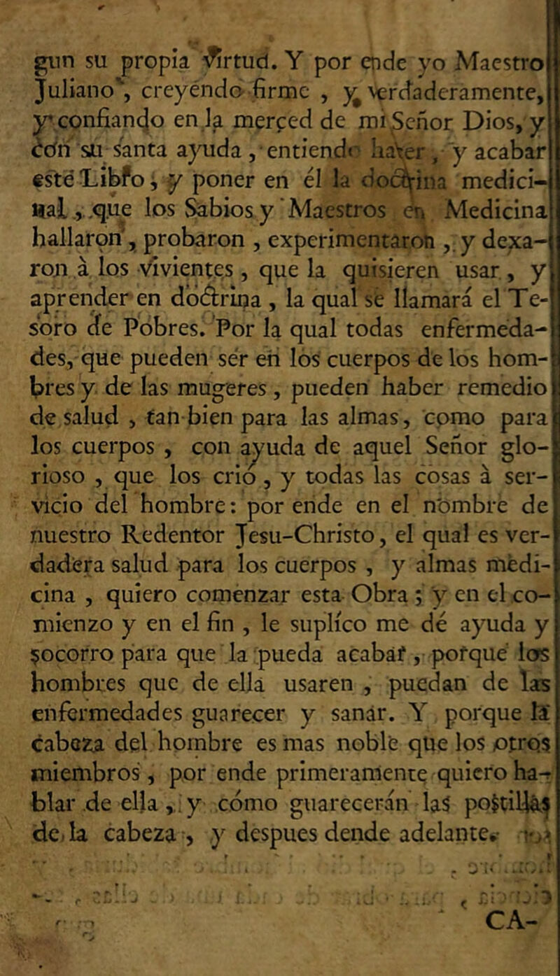 giin su propia '^rtud. Y por cpde yo Maestro Juliano', creyéndo-firme , vercíaderamente, jr confianejo en la merced de rai^eñor Dios, y édñ Sil santa ayuda , entiend«‘' ha^er, y acabar tsté DibPo i ^ poner en él la docífina medici- Halque los ^bios y'Maestros én Medicina hallar9n', probaron , experimentaroh ,; y dexa- rou á los •'^vientes , que la quisieren usar , y aprender en dbélrina , la qual sé llamará el Te- soro de Pobres. Por la qual todas enfermeda- des, que pueden ser eii lós cuerpos de los hom- bres y. de las mugeres , pueden haber remedio de salud , tan bien para las almas, cpmo para los cuerpos , con ajuda de aquel Señor glo- rioso , que los crio, y todas las cosas á ser- vicio del hombre: por ende en el n'ombre de nuestro Redentor Jesu-Christo, el qual es ver- dadera salud para los cuerpos , y almas medi- cina , quiero comenzar esta Obra ; y en el co- mienzo y en el fin , le suplico me dé ayuda y ijocorro para que la:pueda acabáf , poiqué ios hombres que de ella usaren , puedan de las enfermedades guarecer y sanar. Y porque Is cabeza del hombre es mas noble que los otros miembros, por ende primeramente quieroha-r blar de ella ,y cómo guarecerán laá poítiljá^ de. la cabeza , y después dende adelante*-
