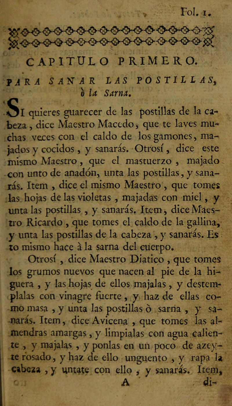 CAPITULO PRIMERO. tara sanar las postillas, o la Sarna, Si quieres guarecer de las postillas de la ca- beza , dice Maestro Maccdo, que te laves mu- chas veces con el caldo de los gamones, ma- jados y cocidos , y sanarás. Otrosí, dice este mismo Maestro, que el mastuerzo , majado con unto de anadón, unta las postillas, y sana- rás. Item , dice el mismo Maestro , que tomes las hojas de las violetas , majadas con miel, y úntalas postillas , y sanarás. Item, dice Maes- tro Ricardo , que tomes el caldo de la gallina, y unta las postillas de la cabeza , y sanarás. Es to mismo hace á la sarna del cuerpo. Otrosí , dice Maestro Diatico , que tomes los grumos nuevos que nacen al pie de la hi- guera , y las hojas de ellos majalas, y destém- plalas con vinagre fuerte , y haz de ellas co- mo masa , y unta las postillas ó . sarria , y sa- narás. Item, dice Avicena , que tomes las al- mendras amargas, y limpíalas con agua calien- te , y majalas , y ponías en un poco de azey- te fosado, y haz de ello ungüento , y rapa la cabeza , y úntate con ello , y sanarás. Item, A di-