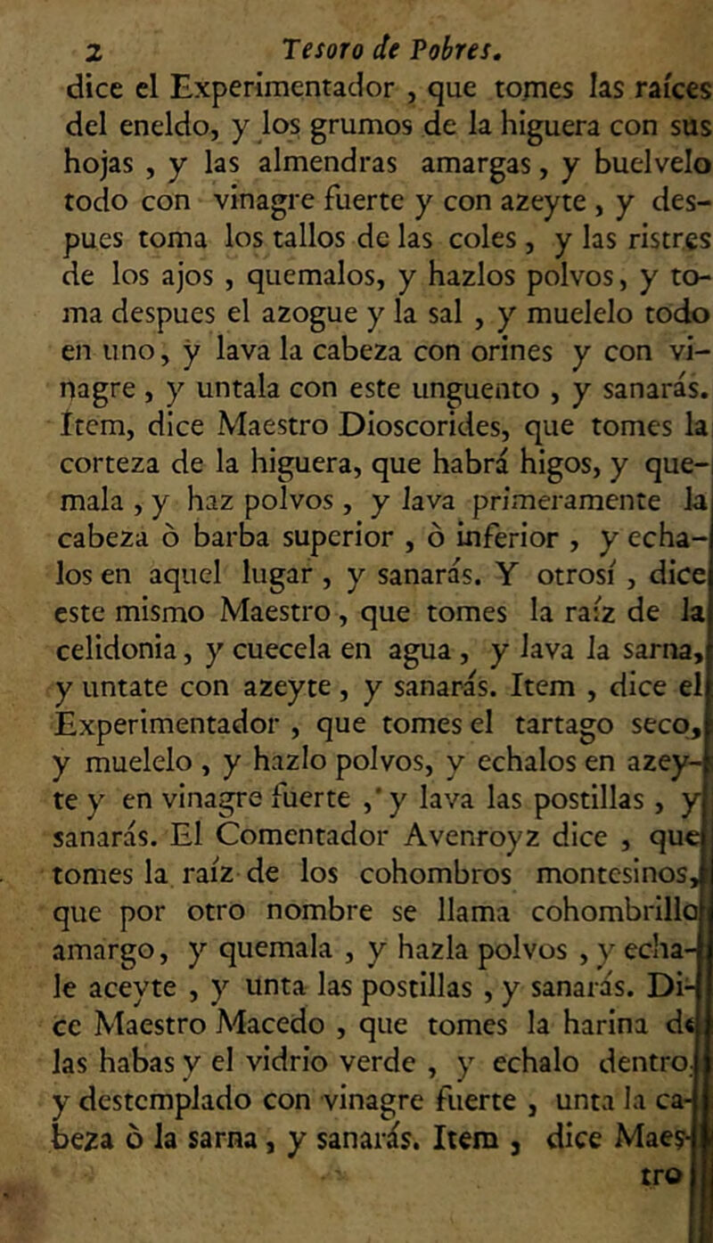 dice el Experimentador , que tornes las raíces del eneldo, y los grumos de la higuera con sus hojas , y las almendras amargas, y buelvelo todo con vinagre fuerte y con azeyte , y des- pués toma los tallos de las coles , y las ristres de los ajos , quémalos, y hazlos polvos, y to- ma después el azogue y la sal , y muélelo todo en uno, y lava la cabeza con orines y con vi- nagre , y úntala con este ungüento , y sanarás. Item, dice Maestro Dioscorides, que tomes la, corteza de la higuera, que habrá higos, y que-i mala , y haz polvos , y lava primeramente la cabeza ó barba superior , ó inferior , y écha- los en aquel lugar , y sanarás. Y otrosí, dice este mismo Maestro , que tomes la raíz de la celidonia, y cuécela en agua , y lava la sarna, y úntate con azeyte , y sanarás. Item , dice el Experimentador , que tomes el tártago seco, y muélelo , y hazlo polvos, y échalos en azey- te y en vinagre fuerte ,'y lava las postillas , y . sanarás. El Comentador Avenroyz dice , que tomes la raíz de los cohombros montesinos,: que por otro nombre se llama cohombrillo amargo, y quémala , y hazla polvos , y écha- le aceyte , y unta las postillas , y sanarás. Di- ce Maestro Macedo , que tomes la harina dt las habas y el vidrio verde , y échalo dentro, y destemplado con vinagre fuerte , unta la ca- beza 6 la sarna, y sanarás. Item , dice Maes- tro