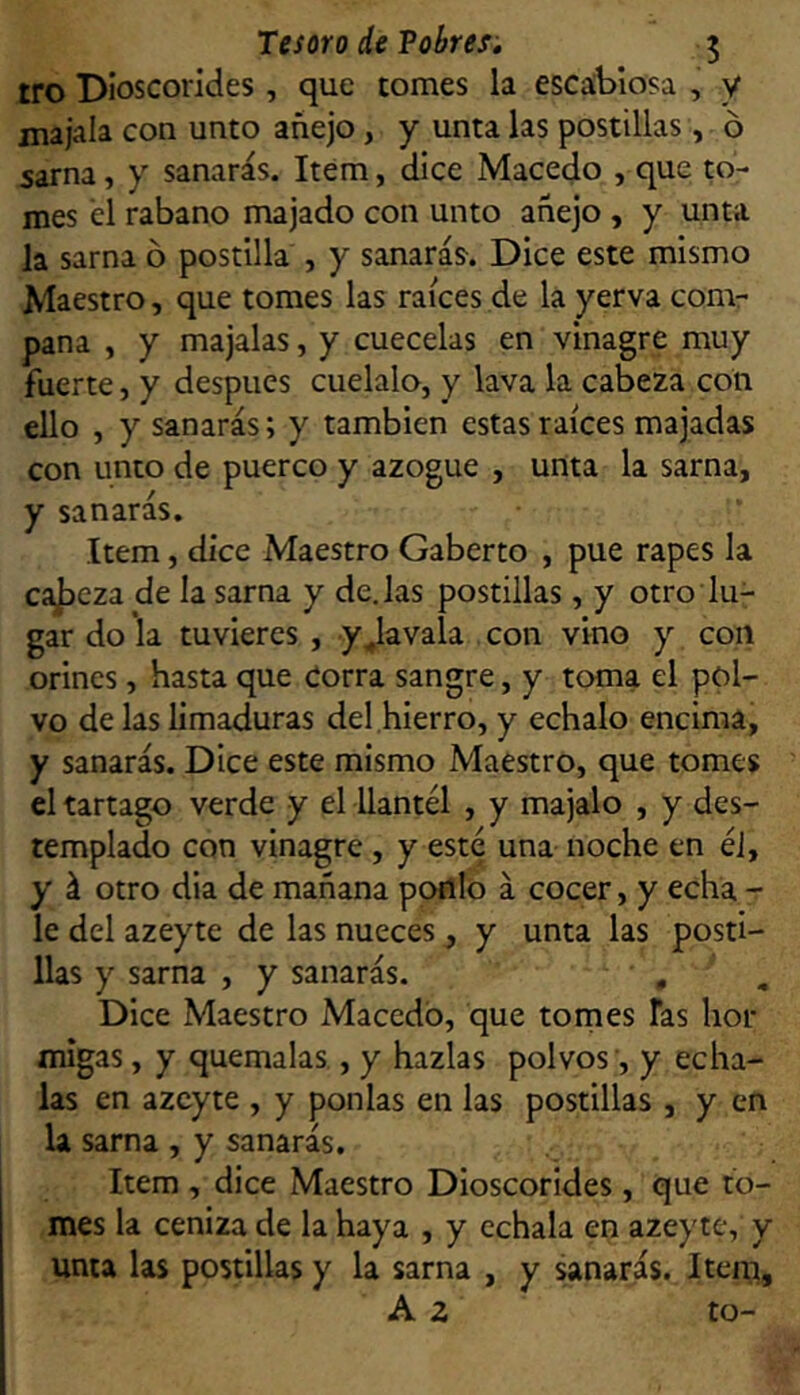 Tesoro de Tabres, 5 tro DIoscorides, que tomes la escabiosa , y jnajala con unto añejo, y unta las postillas, ó sarna, y sanarás. Item, dice Macedo , que to- mes él rabano majado con unto añejo , y unta la sarna ó postilla , y sanarás^. Dice este mismo Maestro, que tomes las raíces de la yerva comr pana , y majalas, y cuécelas en vinagre muy fuerte, y después cuélalo, y lava la cabeza con ello , y sanarás; y también estas raíces majadas con unto de puerco y azogue , unta la sarna, y sanarás. Item, dice Maestro Gaberto , pue rapes la cajaeza de la sarna y dejas postillas, y otro lu- gar do la tuvieres, yJavala con vino y con orines, hasta que Corra sangre, y toma el pol- vo de las limaduras del hierro, y échalo encima, y sanarás. Dice este mismo Maestro, que tomes el tártago verde y el llantél , y majalo , y des- templado con vinagre , y este una noche en éi, y á otro día de mañana pofllo á cocer, y echa - le del azeyte de las nueces, y unta las posti- llas y sarna , y sanarás. , Dice Maestro Macedo, que tomes Tas hor migas, y quémalas., y hazlas polvos ’, y écha- las en azeyte , y ponías en las postillas , y en la sarna , y sanarás. Item , dice Maestro Dioscorides, que to- mes la ceniza de la haya , y échala en azeyte, y unta las postillas y la sarna , y sanarás. Item, A z to-