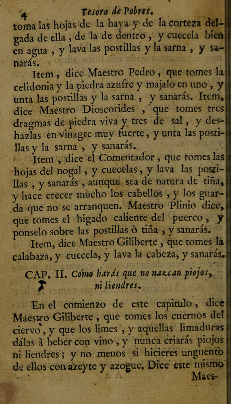 toma las hojas de la haya y de la corteza del- gada de ella, de la de dentro , y cuécela bien en agua , y lava las postillas y la sama , y sa- narás. ’ Item, dice Maestro Pedro , que tomes Ia{ celidonia y la piedra azufre y majaloen uno , y unta las postillas y la sarna , y sanarás. Item, dice Maestro Dioscorides ,' que tomes tres dra^^mas de piedra viva y tres de sal, y des- hazlas en vinagre muy fuerte, y unta las posti- llas y la sarna , y sanaras. | Item , dice el Comentador, que tomes las |í hojas del nogal, y cuécelas, y lava las posíi-í lias , y sanarás , aunque sea de natura de tiña,! y hace crecer mucho los cabellos , y los guar-J da que no se arranquen. Maestro Plinio dicc,f que tomes el hígado caliente del puerco , y ponselo sobre las postillas ó tiña , y sanarás. Item, dice Maestro Giliberte , que tomes la calabaza, y cuécela, y lava la cabeza, y sanarás. CAP. lí. Co'tm huras que no nauan flojos,, ^ ni liendres. En el comienzo de este capitulo, dice Maestro Giliberte, que tomes los cuernos del ciervo', y que los limes , y aqúellas limaduras dalas á beber con vino , y nunca criarás piojos ni liendres; y no menos si hicieres ungüentó de ellos conazeytc y azogue. Dice este mismo Maes-