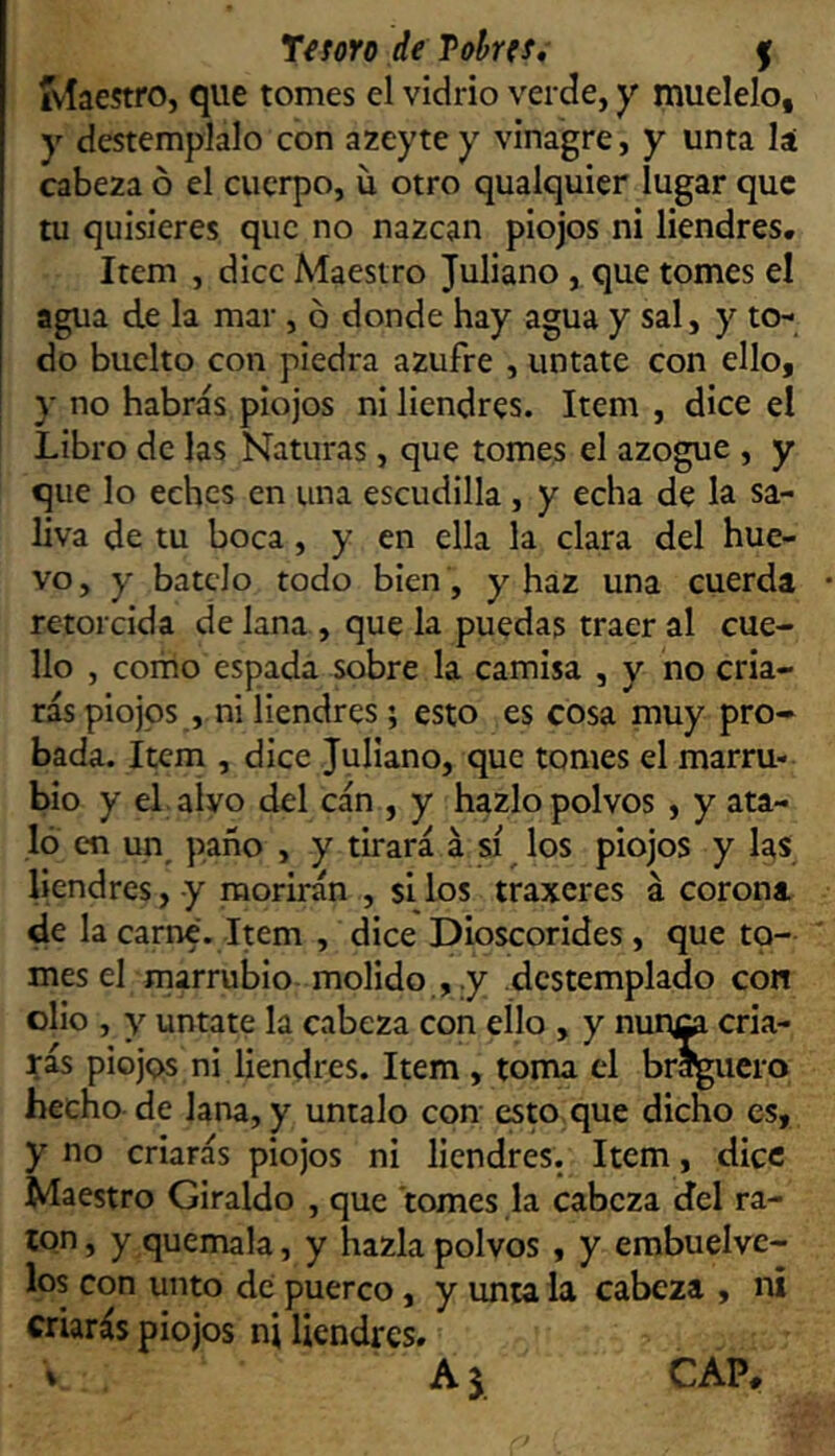 ivíaestro, que tomes el vidrio verde, y muélelo, y destémplalo con azeyte y vinagre, y unta lá cabeza ó el cuerpo, u otro qualquier lugar que tu quisieres que no nazcan piojos ni liendres. Item , dice Maestro Juliano, que tomes el agua de la mar, d donde hay agua y sal, y to- do buelto con piedra azufre , úntate con ello, y no habrás piojos ni liendres. Item , dice el Libro de las Naturas, que tomes el azogue , y que lo eches en una escudilla, y echa de la sa- liva de tu boca, y en ella la clara del hue- vo , y bátelo todo bien, y haz una cuerda retorcida de lana , que la puedas traer al cue- llo , como espada sobre la camisa , y no cria- rás piojos , ni liendres; esto es cosa muy pro- bada. Item , dice Juliano, que tomes el marru- bio y el alvo del cán , y hazlo polvos , y ata- ló en un^ paño , y tirará á sí los piojos y las liendres, y morirán , si los traxeres á corona de la carne. Item , dice Dioscorides , que to- mes el marrubio molido y destemplado con olio , y úntate la cabeza con ello , y nun^ cria- rás piojos ni liendres. Item , toma el braguero hecho de lana, y úntalo con esw que dicho es, y no criarás piojos ni liendres. Item, dice Maestro Giraldo , que tomes la cabeza del ra- ton, y quémala, y hazla polvos , y embuelve- los con unto de puerco, y unta la cabeza , ni criarás piojos nj liendres. Aj CAP,