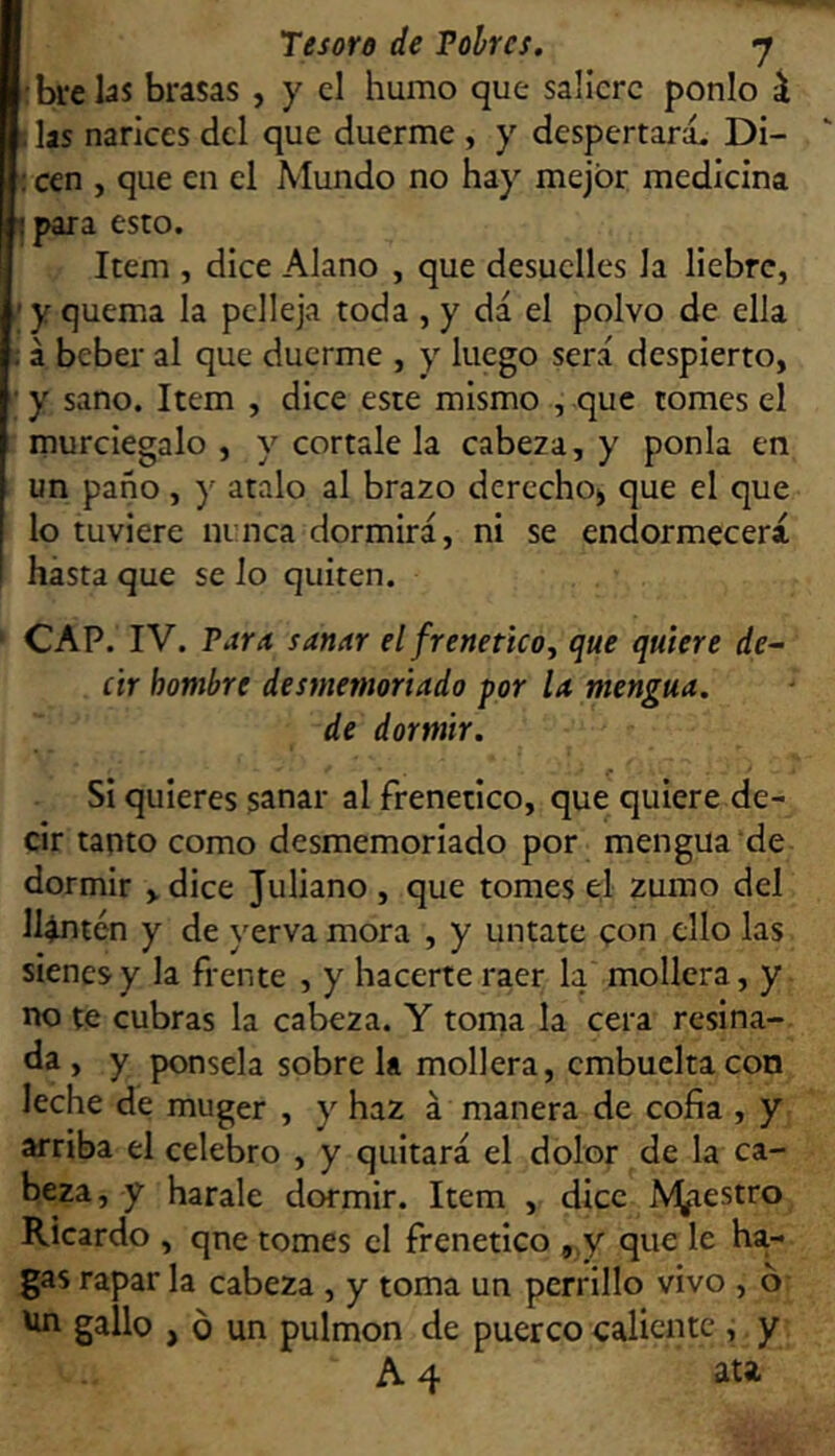 [•brelas brasas , y el humo que saliere ponlo i h las narices del que duerme , y despertará. Di- : cen , que en el Mundo no hay mejor medicina bpara esto. Item , dice Alano , que desuelles la liebre, ' y quema la pelleja toda , y dá el polvo de ella : á beber al que duerme , y luego será despierto, y sano. Item , dice este mismo , que tomes el murciegalo , y córtale la cabeza, y ponía en un paño, y atalo al brazo derecho^ que el que lo tuviere ninca dormirá, ni se endormecerá hasta que se lo quiten. CAP. IV. Para sanar el frenético^ que quiere de^ ár hombre desmemoriado por la mengua, de dormir. Si quieres sanar al frenético, que quiere de- cir tanto como desmemoriado por mengua de dormir > dice Juliano , que tomes el zumo del llantén y de yerva mora , y úntate con ello las sienes y la frente , y hacerte raer la mollera, y no te cubras la cabeza. Y torna la cera resina- ba , y ponsela sobre la mollera, embucha con leche de muger , y haz á manera de cofia , y arriba el celebro , y quitará el dolor de la ca- beza, y harale dormir. Item , dice Amaestro Ricardo , qne tomes el frenético ,.y que le ha- gas rapar la cabeza , y toma un perrillo vivo , 6- Un gallo , o un pulmón de puerco caliente , y A 4 ata