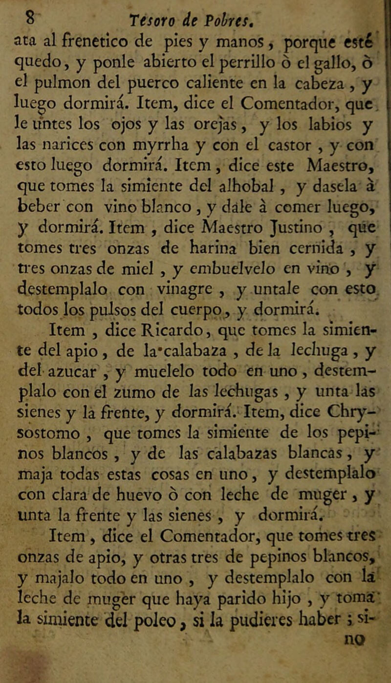 ata al frenético de pies y manos, porque esté quedo, y ponle abierto el perrillo ó el gallo, ó el pulmón del puerco caliente en la cabeza , y luego dormirá. Item, dice el Comentador, que i le untes los ojos y las orejas, y los labios y las narices con myrrha y con el castor , y con esto luego dormirá. Item, dice este Maestro, que tomes la simiente del alhobal , y dasela á beber con vino blanco , y dale á comer luego, y dormirá. Item , dice Maestro Justino , que i tomes tres onzas de harina bien cernida , y ti'es onzas de miel , y embuelveJo en vino , y destémplalo con vinagre , y úntale con esto, todos los pulsos del cuerpo, y dormirá. Item , dice Ricardo, que tomes la simien- te del apio , de la'calabaza , de la lechuga , y del azúcar , y muélelo todo en uno, destém- plalo con el zumo de las lechugas , y unta las sienes y la frente, y dormirá. Item, dice Chry- sostomo , que tomes la simiente de los pepi-- nos blancos , y de las calabazas blancas, y maja todas estas cosas en uno, y destémplalo con clara de huevo ó con leche de muger , y unta la frente y las sienes, y dormirá. Item , dice el Comentador, que tomes tres onzas de apio, y otras tres de pepinos blancos, y majalo todo en uno , y destémplalo con lá leche de muger que haya parido hijo , y toma’ la simiente del poleo, si la pudieres haber ; si