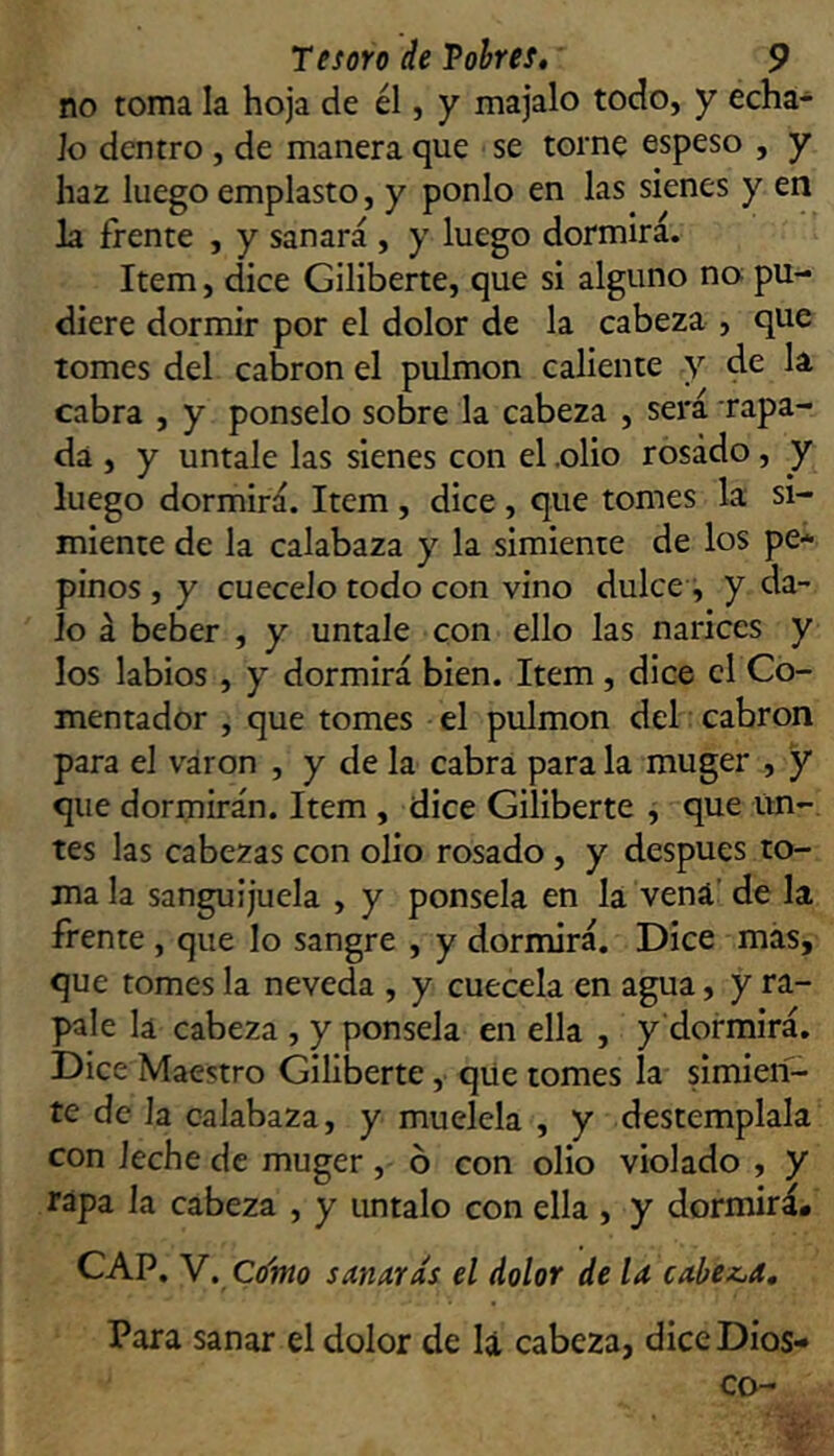 no toma la hoja de él, y majalo todo, y écha- lo dentro , de manera que se torne espeso , y haz luego emplasto, y ponlo en las sienes y en la frente , y sanará , y luego dormirá. Item, dice Giliberte, que si alguno no pu- diere dormir por el dolor de la cabeza , que tomes del cabrón el pulmón caliente y cabra , y ponselo sobre la cabeza , será rapa- da , y úntale las sienes con el .olio rosado, y luego dormirá. Item , dice , que tomes la si- miente de la calabaza y la simiente de los pe- pinos , y cuécelo todo con vino dulce i y da- lo á beber , y úntale con ello las narices y los labios , y dormirá bien. Item, dice el Co- mentador , que tomes el pulmón del: cabrón para el váron , y de la cabra para la muger , y que dormirán. Item , dice Giliberte , que un-, tes las cabezas con olio rosado , y después to- ma la sanguijuela , y ponsela en la vena’ de la frente , que lo sangre , y dormirá. Dice más, que tomes la neveda , y cuécela en agua, y rá- pale la cabeza , y ponsela en ella , y'dormirá. Dice Maestro Giliberte, qiie tomes la simien- te de la calabaza, y muélela , y destémplala con leche de muger , ó con olio violado , y rapa la cabeza , y imtalo con ella , y dormirá. CAP. V. Cí/mo sanarás el dolor de la cahex^a. Para sanar el dolor de la cabeza, diceDios- co-