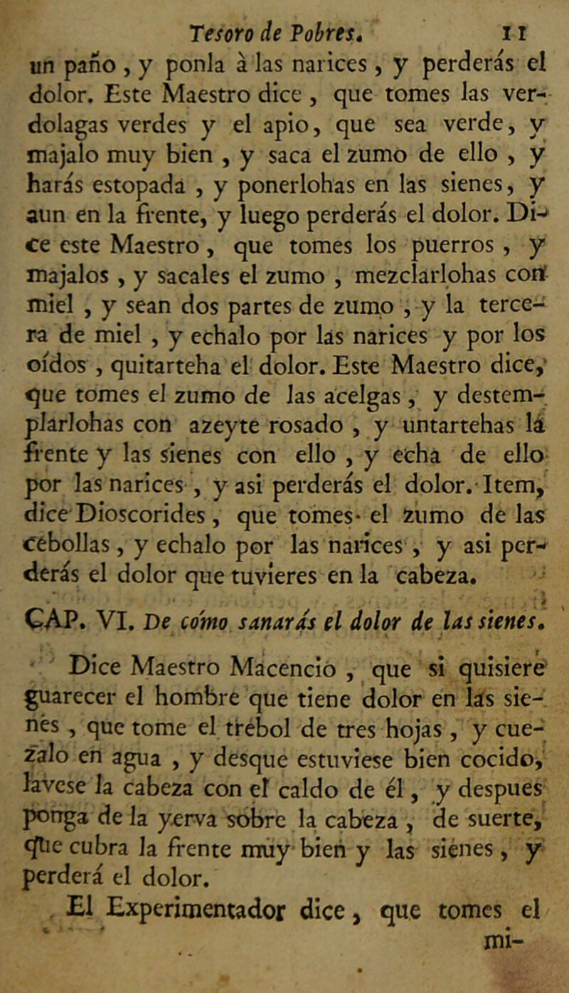 un paño , y ponía á las narices, y perderás el dolor. Este Maestro dice , que tomes las ver- dolagas verdes y el apio, que sea verde, y majalo muy bien , y saca el zumo de ello , y harás estopada , y ponerlohas en las sienes, y aun en la frente, y luego perderás el dolor. Dw ce este Maestro, que tomes los puerros , y majales , y sácales el zumo , mezclarlohas conf miel , y sean dos partes de zumo , y la terce- ra de miel , y échalo por las narices y por los oídos , quitarteha el dolor. Este Maestro dice,’ que tomes el zumo de las acelgas , y destern- plarlohas con azeyte rosado , y untartehas lá frente y las sienes con ello , y echa de ello por las narices , y asi perderás el dolor.-Item, dice Dioscorides , que tomes* el zumo délas cebollas, y échalo por las nances , y asi per- derás el dolor que tuvieres en la cabeza. * CAP. VI. De como sanaras el dolor de las sienes. Dice Maestro Macencio , que si quisiere guarecer el hombre que tiene dolor en lás sie- nes , que tome el trébol de tres hojas, y cue- zalo en agua , y desque estuviese bien cocido, lávese la cabeza con el caldo de él, y después porrga de la y^rva sobre la cabeza , de suerte, íjlie cubra la frente muy bien y las sienes, y perderá el dolor. El Experimentador dice, que tomes el