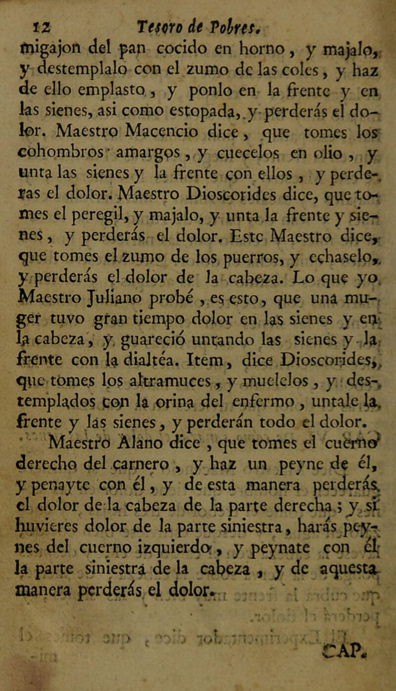 ínigajon del pan cocido en horno, y majalo, y destémplalo con el zumo de las coles, y haz de ello emplasto, y ponlo en la frente y en las sienes, asi como estopada,.y perderás el do- lor. Maestro Macencio dice, que tomes los cohombros ■ amargos, y cuécelos en olio , y unta las sienes y la frente con ellos, y perde- rás el dolor. Maestro Dioscorides dice, queto-, mes el peregil, y majalo, y unta la frente y sie- nes, y perderás el dolor. Este Maestro dice,- que tomes el zumo de los puerros, y échaselo,, y perderás el dolor de la cabeza. Lo que yo. Maestro Juliano probé , es esto, que una mu-, ger tuvo gran tiempo dolor en las sienes y en¿ la cabeza, y, guareció untando las sienes y-Ja.- frente con la diajtéa. Item, dice Dioscorjdes,, que tomes los altramuces, y múdelos, y des- templados con ,1a orina del enfermo , úntale, la, frente y las sienes, y perderán todo el dolor. Maestro Alano dice , que tomes el cuémo^ derecho del carnero , y haz un peync de él, y penayte con él, y de esta manera perderás; el dolor de la cabeza de la parte derecha.; y,,sí Imvieres dolor de la parte siniestra, harás pey-r nes dcl cuerno izquierdo;, y peynate con el; la parte siniestra de la cabeza , y de aquesta, manera perderás el dolor* ' •