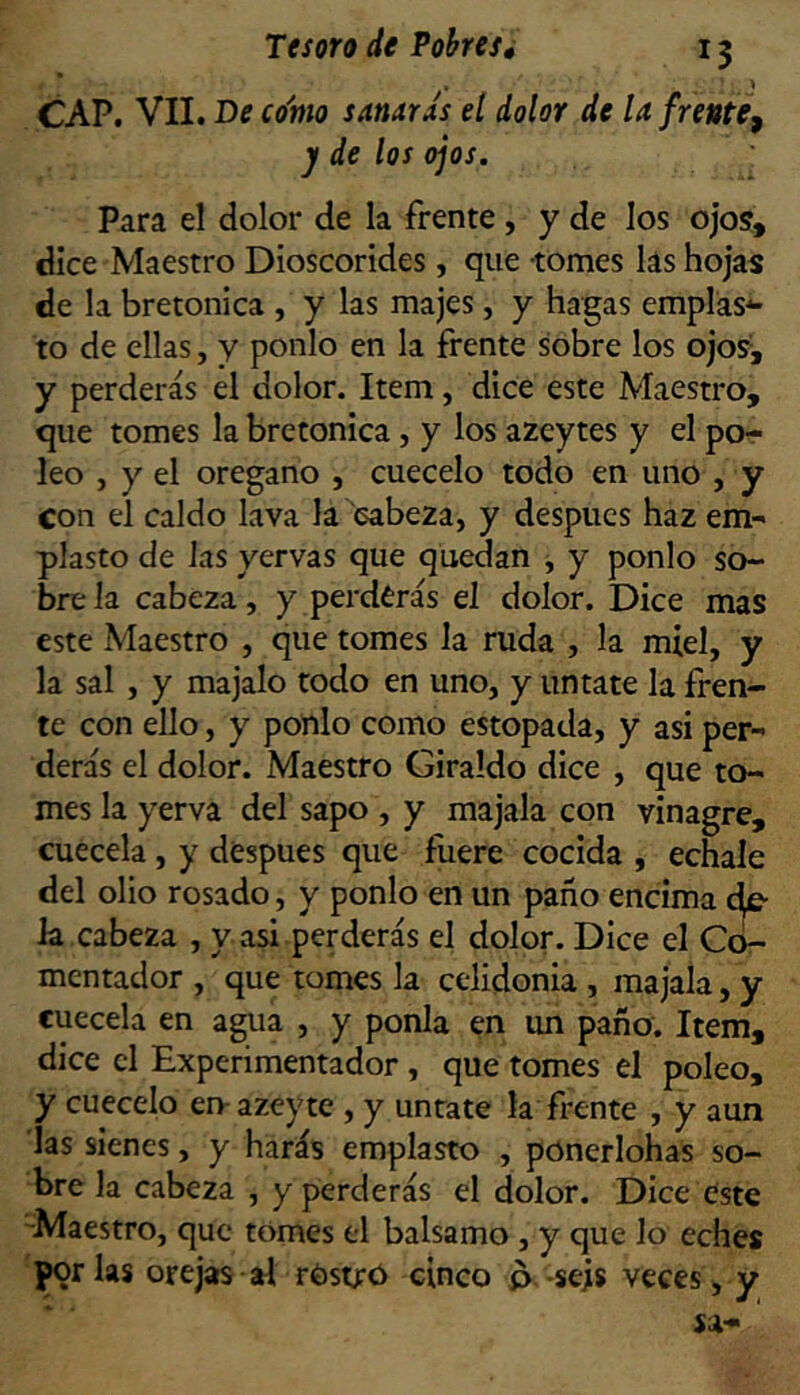 CAP. VII. De co'mo sanards el dolor de la frente^ j de los ojos. ^ Para el dolor de la frente, y de los ojos', dice Maestro Dioscorides, que tomes las hojas de la bretonica , y las majes, y hagas emplas*- to de ellas, y ponlo en la frente sobre los ojos, y perderás el dolor. Item, dice este Maestro, que tomes la bretonica, y los azeytes y el po- leo , y el orégano , cuécelo todo en uno , y con el caldo lava la cabeza, y después haz em- plasto de Jas yervas que quedan j y ponlo so- bre la cabeza, y perderás el dolor. Dice mas este Maestro , que tomes la ruda , la miel, y la sal , y majalo todo en uno, y úntate la fren- te con ello, y ponlo como estopada, y asi per- derás el dolor. Maestro Giraldo dice , que to- mes la yerva del sapo , y majala con vinagre, cuécela, y después que fuere cocida , echale del olio rosado, y ponlo en un paño encima la cabeza , y asi perderás el dolor. Dice el Cc£- mentador , que tomes la celidonia , majala, y cuécela en agua , y ponía en im paño. Item, dice el Experimentador, que tomes el poleo, y cuécelo en-azeyte , y úntate la frente , y aun las sienes, y harás emplasto , pónerlohas so- bre la cabeza , y perderás el dolor. Dice este -Maestro, que tomes el balsamo , y que lo eches por las orejas sd rOstró cinco p.-seis veces, y