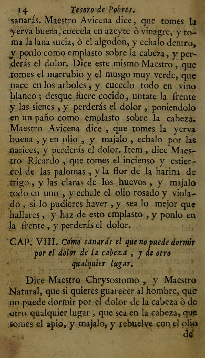 sanarás. Maestro Aviccna dice, que tomes la yerva buena, cuécela en azeyte ó vinagre, y to- ma la lana sucia, ó el algodón, y échalo dentro, y ponlo como emplasto sobre la cabeza, y per- derás el dolor. Dice este mismo Maestro, que tomes el marrubio y el musgo muy verde, que nace en los arboles j y cuécelo todo en vino blanco ; desque fuere cocido, úntate la frente y las sienes , y perderás el dolor , poniéndolo en un paño como emplasto sobre la cabeza. Maestro Avicena dice , que tomes la yerva buena , y en olio , y majalo , échalo por las narices, y perderás el dolor. Item , dice Maes- tro Ricardo , que tomes el incienso y estiér- col de las palomas , y la flor de la harina de trigo, y las claras de los huevos , y majalo todo en uno , y eche le el olio rosado y viola- do , si lo pudieres haver , y sea lo mejor que hallares, y haz de esto emplasto , y ponlo en la frente , y perderás el dolor. CAP. VIII. Co'mo sanarÁs el que no puede dormir por el dolor de la calezca , j de otro qualquier lugar. Dice Maestro Chrysostomo , y Maestro Natural, que si quieres guarecer al hombre, que no puede dormir por el dolor de la cabeza p de otro qualquier lugar , que sea en la cabeza, que .somes el apio, y majalo, y rebuelve con el olio