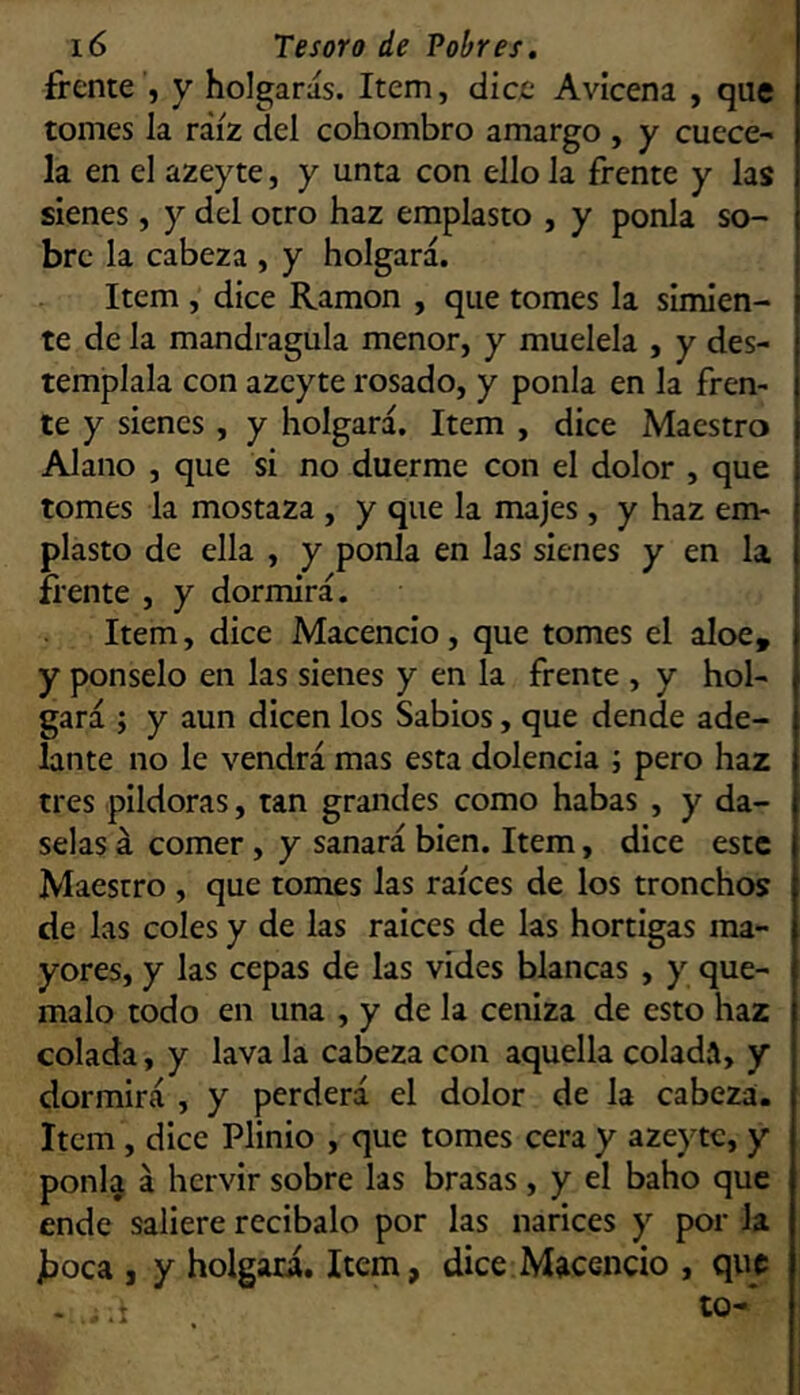 frente , y holgarás. Item, dice Avicena , que tomes la raíz del cohombro amargo , y cuece- la en el azeyte, y unta con ello la frente y las sienes, y del otro haz emplasto , y ponía so- bre la cabeza , y holgará. Item, dice Ramón , que tomes la simien- te de la mandragula menor, y muélela , y des- témplala con azeyte rosado, y ponía en la fren- te y sienes, y holgará. Item , dice Maestro Alano , que si no duerme con el dolor , que tomes la mostaza , y que la majes, y haz em- plasto de ella , y ponía en las sienes y en la frente , y dormirá. Item, dice Macencio, que tomes el aloe, y ponselo en las sienes y en la frente , y hol- gará ; y aun dicen los Sabios, que dende ade- lante no le vendrá mas esta dolencia ; pero haz tres pildoras, tan grandes como habas , y dá- selas á comer , y sanará bien. Item, dice este Maestro , que tomes las raíces de los tronchos de las coles y de las ralees de las hortigas ma- yores, y las cepas de las vides blancas , y qué- malo todo en una , y de la ceniza de esto haz colada, y lava la cabeza con aquella colada, y dormirá , y perderá el dolor de la cabeza. Item , dice Plinio , que tomes cera y azeyte, y ponl^ á hervir sobre las brasas , y el baho que ende saliere recíbalo por las narices y por la jboca , y holgará. Item, dice Macencio , que