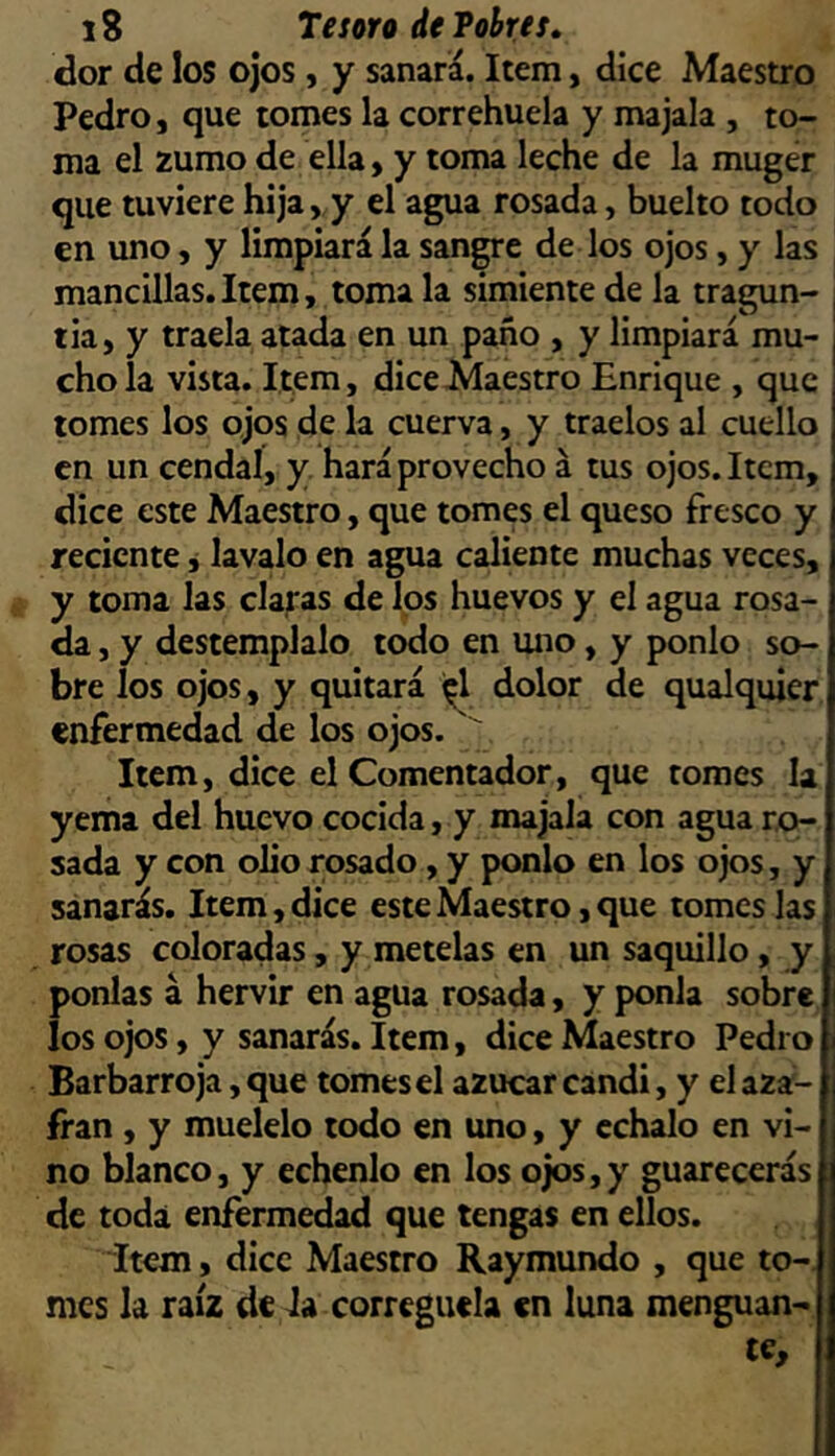 dor de los ojos, y sanara. Item, dice Maestro Pedro, que tomes la correhuela y majala , to- ma el zumo de ella, y toma leche de la muger que tuviere hija,,y el agua rosada, buelto todo en uno, y limpiará la sangre de los ojos, y las mancillas.Item, toma la simiente de la tragun- tia, y traela atada en un paño , y limpiará mu- chola vista. Item, dice Maestro Enrique , que tomes los ojos de la cuerva, y traelos al cuello en un cendal, y hará provecho á tus ojos. Item, dice este Maestro, que tomes el queso fresco y reciente j lavalo en agua caliente muchas veces, y toma las clamas de los huevos y el agua rosa- da , y destémplalo todo en uno, y ponlo so- bre los ojos, y quitará dolor de qualquier enfermedad de los ojos. ' Item, dice el Comentador, que tomes la yema del huevo cocida, y majala con agua r.o~ sada y con olio rosado, y ponlo en los ojos, y sanarás. Item, dice este Maestro, que tomes las rosas coloradas, y mételas en un saquillo, y ponías á hervir en agua rosada, y ponía sobre los ojos, y sanarás. Item, dice Maestro Pedro Barbarroja, que tomes el azúcar candi, y el aza- frán , y muélelo todo en uno, y échalo en vi- no blanco, y échenlo en los ojos,y guarecerás de toda enfermedad que tengas en ellos. Ítem, dice Maestro Raymundo , que to-, mes la raíz de la corregüela en luna menguan- te,