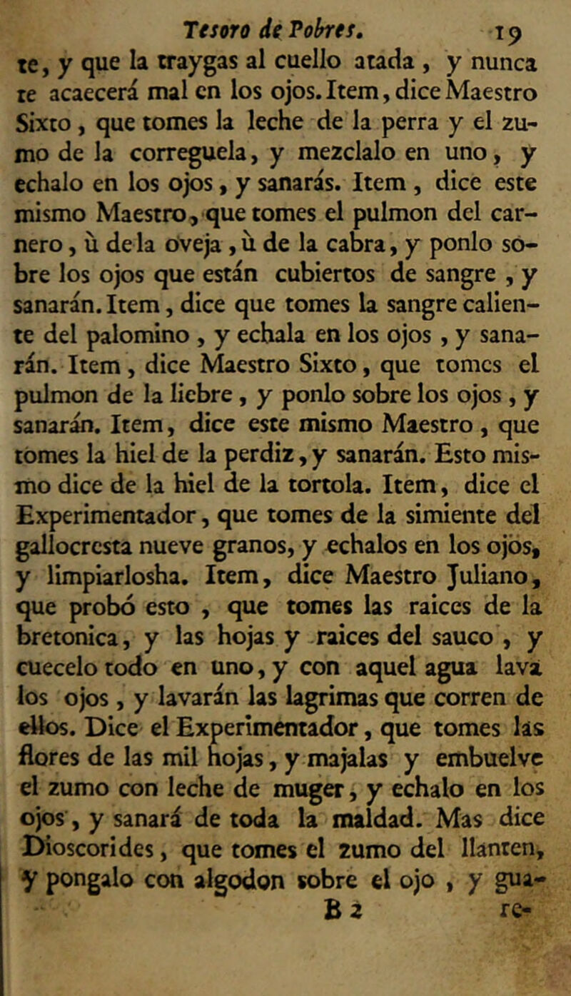 te, y que la rraygas al cuello atada , y nunca te acaecerá mal en los ojos. Item, dice Maestro Sixto , que tomes la leche de la perra y el zu- mo de la corregüela, y mézclalo en uno, y échalo en los ojos, y sanarás. Item , dice este mismo Maestro, que tomes el pulmón del car- nero , u de la Oveja , u de la cabra, y ponlo so- bre los ojos que están cubiertos de sangre , y sanarán. Item, dice que tomes la sangre calien- te del palomino , y échala en los ojos , y sana- rán. Item, dice Maestro Sixto, que tomes el pulmón de la liebre, y ponlo sobre los ojos , y sanarán. Item, dice este mismo Maestro , que tomes la hiel de la perdiz, y sanarán. Esto mis- mo dice de la hiel de la tórtola. Item, dice el Experimentador, que tomes de la simiente del galiocresta nueve granos, y cchalos en los ojos, y limpiarlosha. Item, dice Maestro Juliano, que probó esto , que tomes las raiccs de la bretonica, y las hojas y-raíces del saúco , y cuécelo todo en uno, y con aquel agua lava los ojos , y lavarán las lagrimas que corren de ellos. Dice el Experimentador, que tomes lis flores de las mil hojas, y majalas y embuelvc el zumo con leche de muger, y échalo en los ojos, y sanará de toda la maldad. Mas dice Dioscorides, que tomes el zumo del llantén, y póngalo con algodón sobre el ojo , y gua-