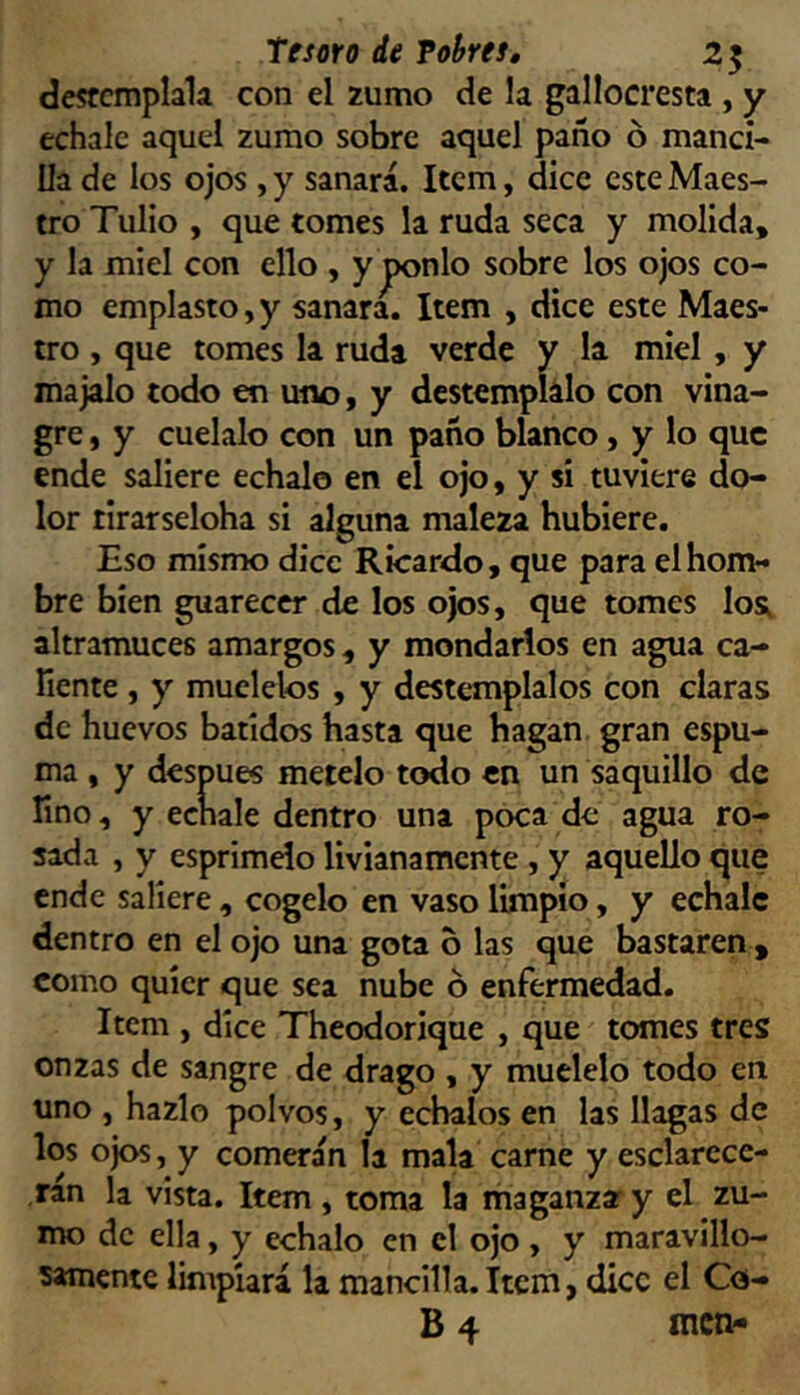 desfcmplala con el zumo de la gallocresta , y echale aquel zumo sobre aquel paño ó manci- lla de los ojos , y sanará. Item, dice este Maes- tro Tulio , que tomes la ruda seca y molida, y la miel con ello , y jx>nlo sobre los ojos co- mo emplasto,y sanara. Item , dice este Maes- tro , que tomes la ruda verde y la miel, y majalo todo en uno, y destemplálo con vina- gre , y cuélalo con un paño blanco, y lo que ende saliere échalo en el ojo, y si tuviere do- lor tlrarseloha si alguna maleza hubiere. Eso mismo dice Ricardo, que para el hom- bre bien guarecer de los ojos, que tomes los; altramuces amargos, y mondarlos en agua ca- Tiente, y muélelos , y destémplalos con claras de huevos batidos hasta que hagan gran espu- ma , y después metelo todo en un saquillo de fino, y echale dentro una poca de agua ro- sada , y esprimelo livianamente, y aquello que ende saliere , cógelo en vaso limpio, y echale dentro en el ojo una gota 6 las que bastaren , como quíer que sea nube ó enfermedad. Item , dice Theodorique , que tomes tres onzas de sangre de drago , y muélelo todo en uno , hazlo polvos, y échalos en las llagas de los ojos, y comerán la mala carne y esclarece- rán la vista. Item , toma la maganza y el zu- mo de ella, y échalo en el ojo, y maravillo- samente limpiará la mancilla.Item, dice el Co- B 4 men-