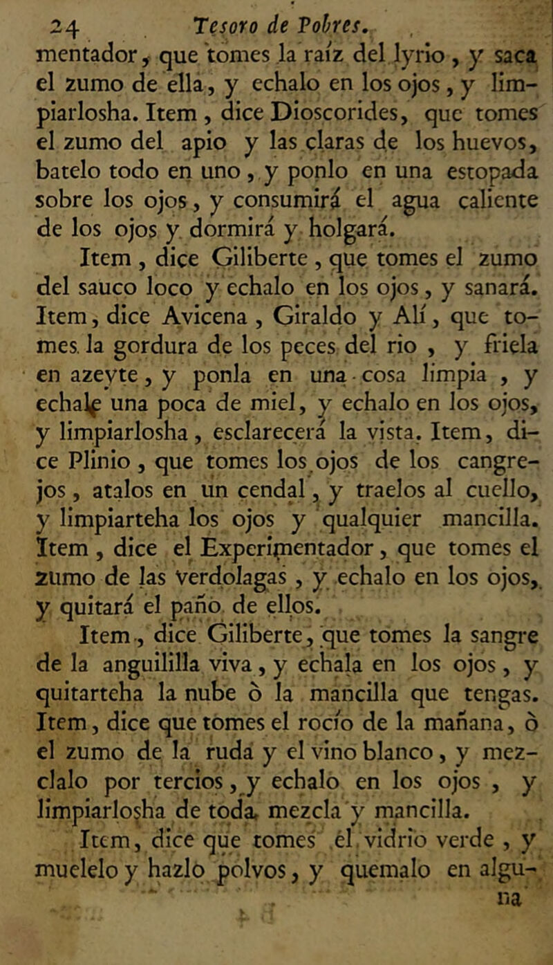 mentador, que tomes ,1a raíz del lyrio , y saca el zumo de ella, y échalo en los ojos, y lim- plarlosha. Item , dice Dioscorides, que tomes el zumo del apio y las claras de los huevos, bátelo todo en uno, y ponlo en una estopada sobre los ojos, y consumirá el agua caliente de los ojos y. dormirá y holgará. Item , dice Giliberte , que tomes el zumo del saúco loco y échalo en los ojos, y sanará. Item, dice Avicena , Giraldo y Alí, que to- mes. la gordura de los peces del rio , y friela en azeyte, y ponía en una • cosa limpia , y echalf una poca de miel, ^ échalo en los ojos, y limpiarlosha, esclarecerá la vista. Item, di- ce Plinio , que tomes los. ojos de los cangre- jos , atalos en un cendal, y traelos al cuello, y limpiarteha los ojos y qualquier mancilla. Item , dice el Experipaentador, que tomes el 2Umo de las Verdolagas , y échalo en los ojos, y quitará el paño, de ellos. Item-, dice Giliberte, que tomes la sangi-e de la anguililla viva, y échala en los ojos , y quitarteha la nube ó la mancilla que tengas. Item, dice que tomes el rocío de la mañana, ó el zumo de la ruda y el vino blanco, y méz- clalo por tercios, y échalo en los ojos , y limpiarlojha de tqdi mezcla y rnancilla. Item, dice que tomes .él vidrio verde , y muélelo y hazlo polvos, y quémalo en aigu-' na'