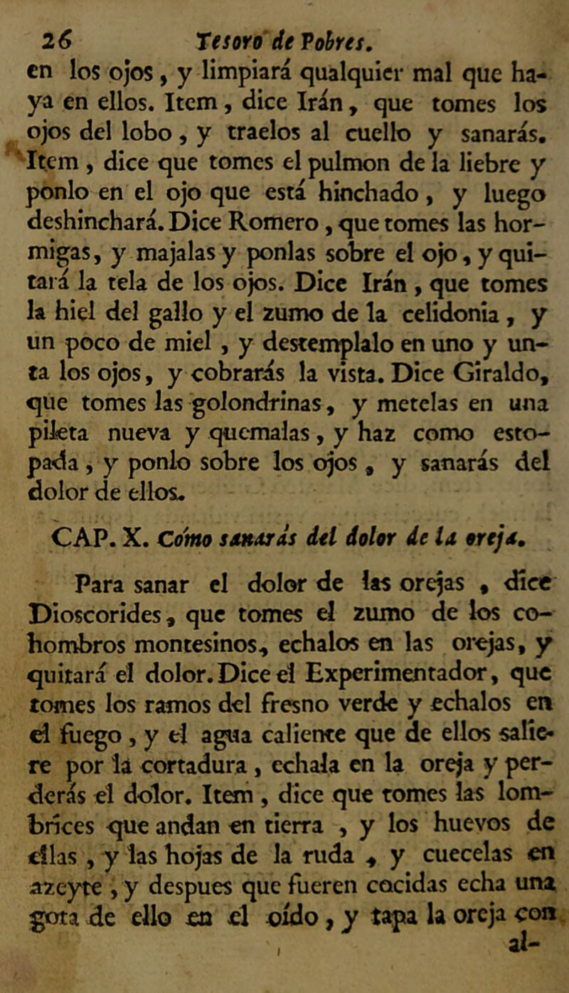 en los ojos , y limpiará qualquicr mal que ha- ya en ellos. Item, dice Irán , que tomes los ojos del lobo, y traelos al cuello y sanarás, 'Item , dice que tomes el pulmón de la liebre y ponlo en el ojo que está hinchado , y luego deshinchará. Dice Romero, que tomes las hor- migas, y majalas y ponías sobre el ojo, y qui- tará la tela de los ojos. Dice Irán , que tomes la hiel del gallo y el zumo de la celidonia, y un poco de miel , y destémplalo en uno y un- ta los ojos, y cobrarás la vista. Dice Giraldo, que tomes las golondrinas, y mételas en una pikta nueva y quémalas, y haz como esto- pada , y ponlo sobre los ojos , y sanarás del dolor de ellos. CAP. X. Co'mo soKdrás del dolor de la oreja. Para sanar el dolor de las orejas , dice Dioscorides, que tomes el zumo de los co- hombros montesinos, échalos en las orejas, y quitará el dolor.Dice el Experimentador, que tomes los ramos del fresno verde y échalos en el fuego , y el agua caliente que de ellos salie- re por la cortadura , échala en la oreja y per- derás el dolor. Item , dice que tomes las lom- brices que andan en tierra , y los huevos de días , y las hojas de la ruda , y cuécelas en szeytc , y después que fueren cocidas echa una de ello en el oído, y tapa la oreja con. I