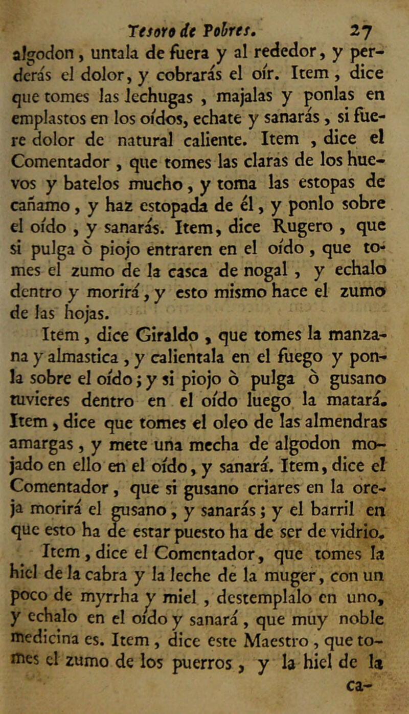 algodón , úntala de fuera y al rededor, y per- derás el dolor, y cobrarás el oír. Item , dice que tomes las lechugas , majalas y ponías en emplastos en los oídos, echate y sanarás, si fue- re dolor de natural caliente. Item , dice el Comentador , que tomes las claras de los hue- vos y bátelos mucho, y toma las estopas de cañamo, y haz estopada de él, y ponlo sobre el oído , y sanarás. Item, dice Rugero , que si pulga ó piojo entraren en el oído , que to- mes el zumo de la casca de nogal, y échalo dentro y morirá, y esto mismo hace el zumo de las hojas. Item, dice Giraldo , que tomes la manza- na y almastica , y caliéntala en el fuego y pon- la sobre el oído; y si piojo ó pulga ó gusano tuvieres dentro en el oído luego la matará. Item , dice que tomes el oleo de las almendras amargas , y mete una mecha de algodón mo- jado en ello en el oído, y sanará. Item, dice el Comentador, que si gusano criares en la ore- ja morirá el gusano, y sanarás; y el barril en que esto ha de estar puesto ha de ser de vidrio. Item,dice el Comentador, que tomes la hiel de la cabra y la leche de la muger, con un poco de myrrha y miel , destémplalo en uno, y échalo en el oído y sanará, que muy noble medicina es. Item , dice este Maestro , que to- el zumo de los puerros > y la hiel de la ca-