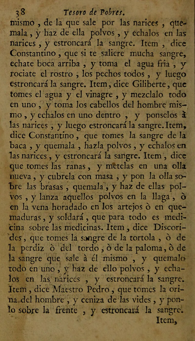 mismo , de la que sale por las narices , qué- mala , y haz de ella jpolvos , y échalos en las narices, y estroncara la sangre. Item , dice Constantino , que si te saliere mucha sangre, echate boca arriba , y toma el agua fria , y ! rocíate el rostro , los pechos todos , y luego ' estroncara la sangre. Item, dice Giliberte, que i tomes el agua y el vinagre , y mézclalo todo en uno , y toma los cabellos del hombre mis- mo , y échalos en uno dentro , y ponsclos i las narices , y luego estroncara la sangre. Item, dice Constantino, que tomes la sangre de la baca , y quémala , hazla polvos, y échalos en las narices, y estroncara la sangre. Item , dice que tomes las ranas, y mttelas en una olla nueva, y cúbrela con masa , y pon la olla so- bre las brasas , quémala, y haz de ellas pol- vos , y lanza aquellos polvos en la llaga, ó en la vena horadado en los artejos ó en que- maduras , y soldará, que para todo es medi- cina sobre las medicinas. Item, dice Discori- dcs, que tomes la sangre de la tórtola , ó de la perdiz ó del tordo , ó de la paloma, b de la sangre que sale á él mismo , y quémalo todo en uno , y haz de ello polvos , y écha- los en las narices , y estroncara la sangre. Item , dice Maestro Pedro , que tomes la ori- na, del hombre , y ceniza de las vides, y pon- to sobre la frente , y estroncaiá la sangre. Item,