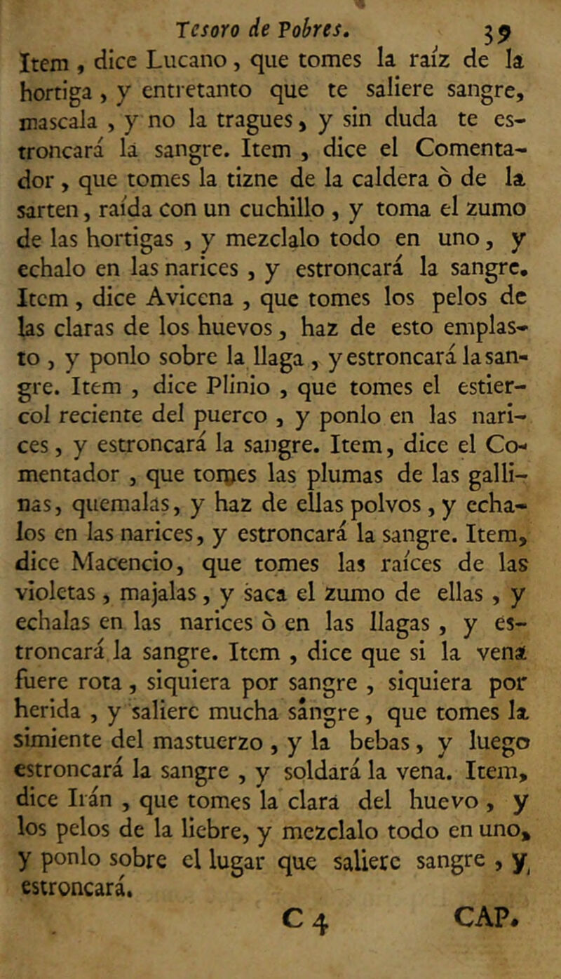 Item , dice Lucano, que tomes la raíz de la hortiga , y entretanto que te saliere sangre, mascala , y no la tragues, y sin duda te es- troncará la sangre. Item , dice el Comenta- dor , que tomes la tizne de la caldera ó de la sartén, raída con un cuchillo , y toma el zumo de las hortigas , y mézclalo todo en uno, y échalo en las narices , y estroncará la sangre. Item, dice Aviccna , que tomes los pelos de las claras de los huevos, haz de esto emplas- to , y ponlo sobre la llaga , y estroncará la san- gre. Item , dice Plinio , que tomes el estiér- col reciente del puerco , y ponlo en las nari- ces , y estroncará la sangre. Item, dice el Co- mentador , que torpes las plumas de las galli- nas, quémalas, y haz de ellas polvos , y écha- los en las narices, y estroncará la sangre. Item, dice Macencio, que tomes las raíces de las violetas, majalas, y saca el zumo de ellas, y échalas en las narices ó en las llagas , y es- troncará la sangre. Item , dice que si la vena fuere rota, siquiera por sangre , siquiera por herida , y saliere mucha sangre, que tomes la simiente del mastuerzo , y la bebas, y luego estroncará la sangre , y soldará la vena. Item, dice Irán , que tomes la clara del huevo , y los pelos de la liebre, y mézclalo todo en uno, y ponlo sobre el lugar que saliere sangre , y estroncará. C4 CAP.