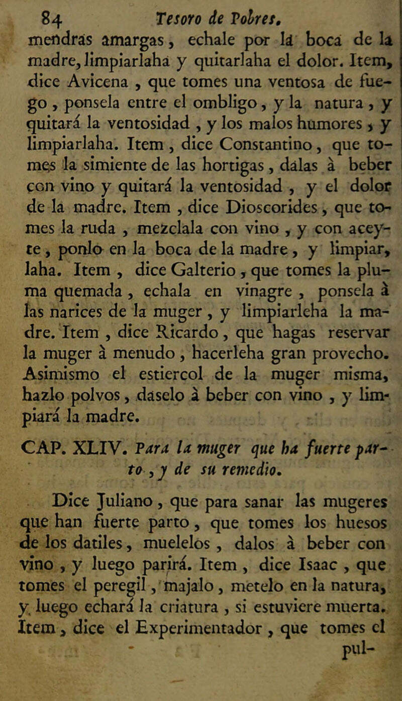 mendrás amargas, echale por lá boca de la madre, Jimpiarlahá y quitariaha el dolor. Item, dice Avicena , que tomes una ventosa de fue- go , ponsela entre el ombligo, y la natura , y quitará la ventosidad , y los malos humores > y limpiarlaha. Item , dice Constantino, que to- i mQs la simiente de las hortigas , dalas á beber con vino y quitará la ventosidad , y el dolor de la madre. Item , dice Dioscorides, que to- mes la ruda , mézclala con vino , y con acey- ce , ponía en la boca de la madre, y limpiar, laha. Item , dice Galterio, que tomes la plu- ma quemada, échala en vinagre , ponsela á las narices de la muger , y limpiarleha la ma- dre. Item , dice Ricardo, que hagas reservar la muger á menudo , hacerleha gran provecho. Asimismo el estiércol de la muger misma, hazlo polvos, dáselo á beber con vino , y lim- piará la madre. CAP. XLIV. Tara U muger que ha fuerte f ar- to , ^ de su remedio. Dice Juliano, que para sanar las muger es que han fuerte parto, que tomes los huesos de los dátiles, muélelos , dalos á beber con vino , y luego parirá. Item , dice Isaac , que tomes el peregil, majalo, mételo en la natura, y. luego echará la criatura , si estuviere muerta. Item, dice el Experimentador , que tomes el