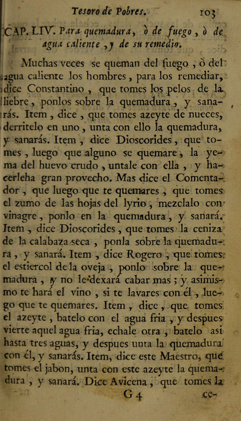 !CAP. LIV. Para quemadura y o de fuego de. agua caliente y y de su remedio. Muchas veces se queman del fuego , ó del: liagua caliente los hombres, para los remediar, idice Constantino , que tomes los pelos de la. Iliebre, ponlos sobre la quemadura , y sana- , irás. Item , dice , que tomes azeyte de nueces, derrítelo en uno, unta con ello la quemadura, y sanarás. Item , dice Dioscorídes, que to- mes , luego que alguno se quemare, la ye- ma del huevo crudo , úntale con ella , y ha- cerleha gran provecho. Mas dice el Comenta- dor , que luego que te quonares , que tomes el zumo de las hojas del lyrio, mézclalo con- vinagre, ponlo en la quemadura, y sanará. Item , dice Dioscorídes, que tomes la ceniza de la calabaza seca , ponía sobre la quemadu-, ra , y sanará. Item , dice Rogero , que tómese el estiércol de la oveja , jponlo sobre la que-* madura , no le’dexara cabar mas; y^ asimis- mo te hara el vino , si te lavares con él , lue- go que te quemares. Item , dice , que tomes el azeyte , bátelo con el agua fria , y después vierte aquel agua fria, echale otra , bátelo asi hasta tres aguas, y después unta la quemadura con él, y sanarás. Item, dice este Maestro, que tomes el jabón, unta con este azeyte la quema- dura , y sanará. Dice Avicena , que tomes la G 4 cc-