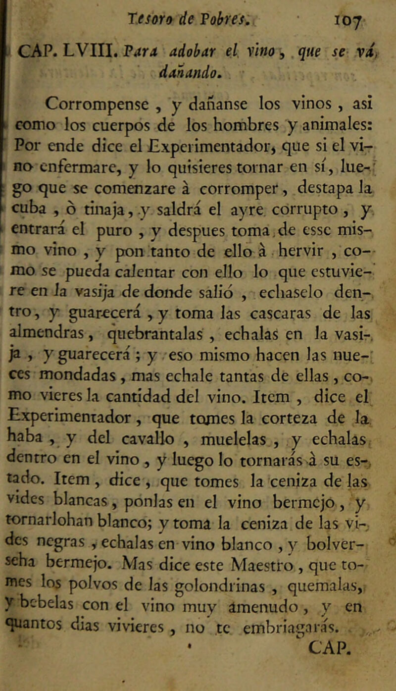 CAP. LVIII. Vaya adobar el. vino > que se vd, dañando. Corrompense , y dañanse los vinos , asi t como los cuerpos de los hombres y animales: Por ende dice el Experimentador» que si el vi- no- enfermare, y lo quisieres tornar en sí, lue-.' go que se comenzare á corromper, destapa la cuba , ó tinaja, .y saldrá el ayre corrupto , y entrará el puro , y después toma.de esse mis- mo vino , y pon tanto de ello á hervir , co- mo se pueda calentar con ello lo que estuvie-' re en la vasija de donde salid , échaselo den- tro , y guarecerá , y toma las cascaras de las almendras, quebrántalas , échalas en la vasi-, ja , y guarecerá ; y eso mismo hacen las nue- ces mondadas , mas echale tantas de ellas, co-, mo vieres la cantidad del vino. Item , dice el Experimentador, que tomes la corteza de la haba , y del cavallo , muélelas , y échalas dentro en el vino , y luego lo tornarás á su es-, lado. Item , dice , que tomes la ceniza de las vides blancas , ponías en el vino bermejo , y tornarlohan blanco; y toma la ceniza de las vi- des negras , échalas en vino blanco ,y bolver- seha bermejo. Mas dice este Maestro , que to- mes los polvos de las golondrinas , quémalas, y bcbelas con el vino muy ámenudo, y en quantos dias vivieres , no te embriagarás. , ' CAP.