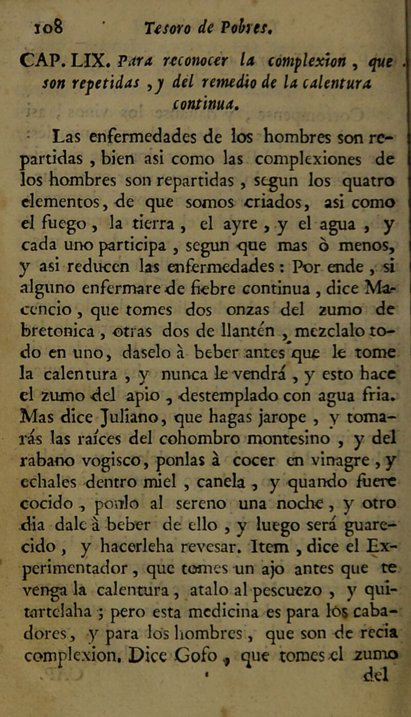 CAP. LIX. Para ruonocer U complexión , que . son repetidas ,j/ del remedio de la calentura continua. Las enfermedades de los hombres son re- partidas , bien asi como las complexiones de los hombres son repartidas , según los quatro elementos, de que somos criados, asi como el fuego , la tierra , el ayre , y el agua , y cada uiK) participa , según -que mas ó menos, y asi reducen las enfermedades: Por ende , si alguno enfermare de fiebre continua , dice Ma- ccncio, que tomes dos onzas del zumo de I bretonica , otras dos de llantén , mézclalo to- do en uno, dáselo á beber antes que le tome la calentura , y nunca le vendrá , y esto hace el zumo <lel apio , -destemplado con agua fria. Mas dice Juliano, que hagas jarope , y toma- rás las raíces del cohombro montesino , y del rabano vogisco, ponías á cocer en vinagre , y cchales dentro miel , canela , y quando fuere cocido , poalo al sereno una noche, y otro día dale á beber de ello , y luego será guare- cido , y hacerleha revesar. Item , dice el Ex- perimentador , que tomes un ajo antes que te véngala calentura, atalo al pescuezo , y qui- tíirtclaha ; pero esta medicina es para I05 caba- dores, y para los liombrcs , que son de recia complexión. Dice Gofo^ que tomes-el zumo • del