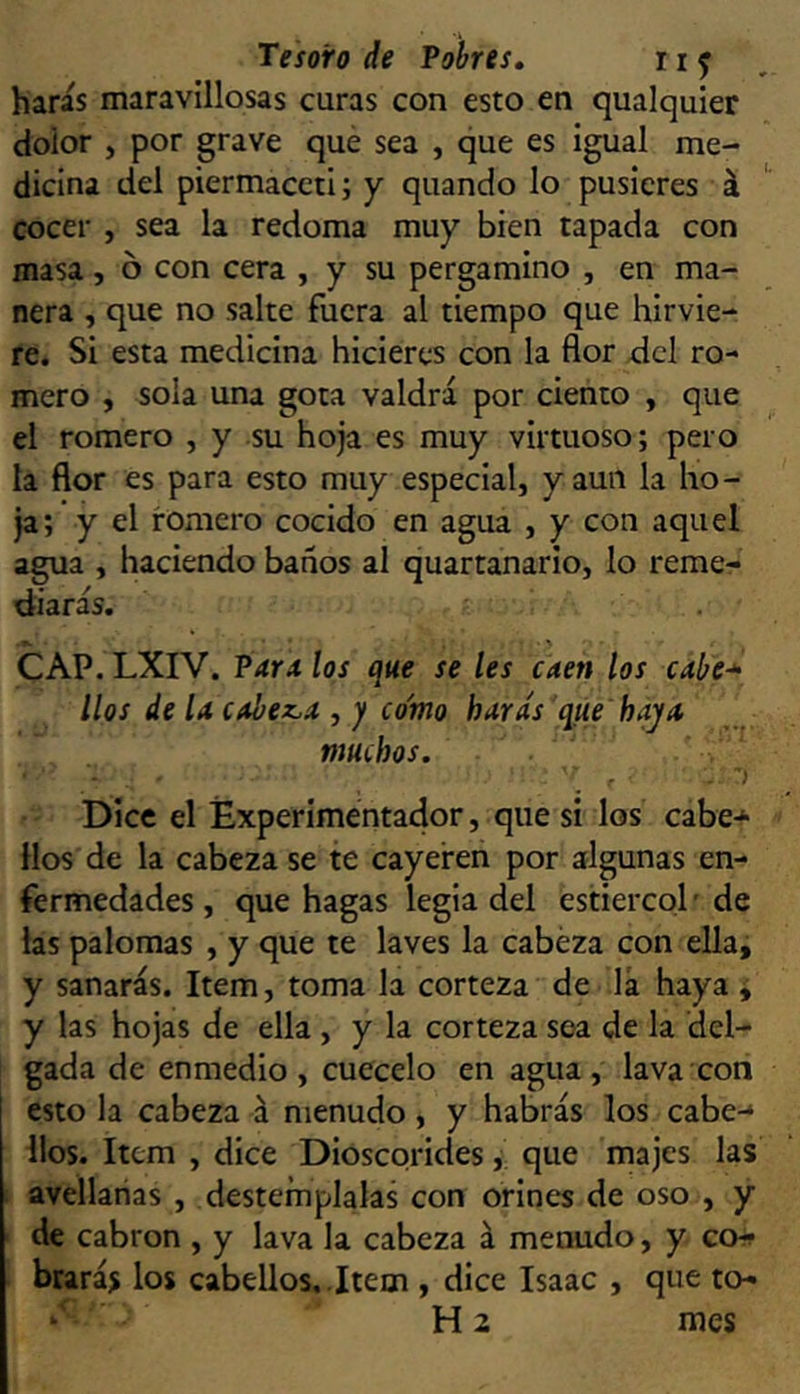 haras maravillosas curas con esto en qualquier dolor , por grave que sea , que es igual me- dicina del piermaccti; y quando lo pusieres á cocer , sea la redoma muy bien tapada con masa, ó con cera , y su pergamino , en ma- nera , que no salte fuera al tiempo que hirvie- re. Si esta medicina hicieres con la flor dcl ro- mero , sola una gota valdrá por ciento , que el romero , y su hoja es muy virtuoso; pero la flor es para esto muy especial, y aun la ho- ja; y el romero cocido en agua , y con aquel agua , haciendo baños al quartanarlo, lo reme- diarás. CAP. LXIV. Par* los que se les caen los cabe* líos de la cobez.* , y como harás que hay* muchos. r Dice el Experimentador, que si los cabe-^ Hos de la cabeza se te cayeren por algunas en- fermedades , que hagas legia del estiércol ’ de las palomas , y que te laves la cabeza con ella, y sanarás. Item, toma la corteza de lá haya i y las hojas de ella , y la corteza sea de la del- gada de enmedio, cuécelo en agua, lava con esto la cabeza á menudo, y habrás los cabe-* líos. Item , dice Dioscorides j que majes las avellanas , destémplalas con orines de oso , y de cabrón , y lava la cabeza á menudo, y cch> brarás los cabellos, .Item , dice Isaac , que to- * H 2 mes