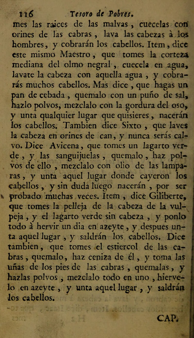 mes las raíces de las malvas , cuécelas cotí orines de las cabras , lava las cabezas á Iqs hombres, y cobrarán los cabellos. Item, dice este mismo Maestro, que tomes la corteza mediana del olmo negral , cuécela en agua, lavare la cabeza con aquella agua , y cobra- ras muchos cabellos. Mas dice , que hagas un pan de cebada , quémalo con un puño de sal, hazlo polvos, mézclalo con la gordura del oso, y unta qualquier lugar que quisieres, nacerán los cabellos. También dice Sixto , que laves la cabeza en orines de can, y nunca serás cal- vo. Dice Avicena, que tomes un lagarto ver- de , y las sanguijuelas , quémalo , haz pol- vos de ello , mézclalo con olio de las lampa- ras , y unta aquel lugar donde cayeron los cabellos, y sin duda luego nacerán , por ser probado 'muchas veces. Item , dice Gillberte, que tomes la pelleja de la cabeza de la vul- peja , y el lagarto verde sin cabeza , y ponlo todo á hervir un dia en azeyte, y después un- ta aquel lugar , y saldrán los cabellos. Dice también, que tomes el estiércol de las ca- bras , quémalo, haz ceniza de él, y toma las uñas de los pies de las cabras , quémalas, y hazlas polvos , mézclalo todo en uno , hiérve- lo en azeyte , y unta aquel lugar , y saldrán los cabellos.